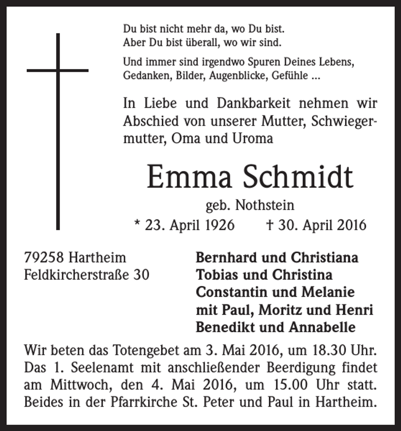 <p>Du bist nicht mehr da, wo Du bist.<br />Aber Du bist überall, wo wir sind.<br />Und immer sind irgendwo Spuren Deines Lebens,<br />Gedanken, Bilder, Augenblicke, Gefühle …</p><p>In Liebe und Dankbarkeit nehmen wir<br />Abschied von unserer Mutter, Schwiegermutter, Oma und Uroma</p><p>Emma Schmidt</p><p>geb. Nothstein<br />* 23. April 1926 † 30. April 2016<br />79258 Hartheim<br />Bernhard und Christiana<br />Feldkircherstraße 30 Tobias und Christina<br />Constantin und Melanie<br />mit Paul, Moritz und Henri<br />Benedikt und Annabelle<br />Wir beten das Totengebet am 3. Mai 2016, um 18.30 Uhr.<br />Das 1. Seelenamt mit anschließender Beerdigung findet<br />am Mittwoch, den 4. Mai 2016, um 15.00 Uhr statt.<br />Beides in der Pfarrkirche St. Peter und Paul in Hartheim.</p>