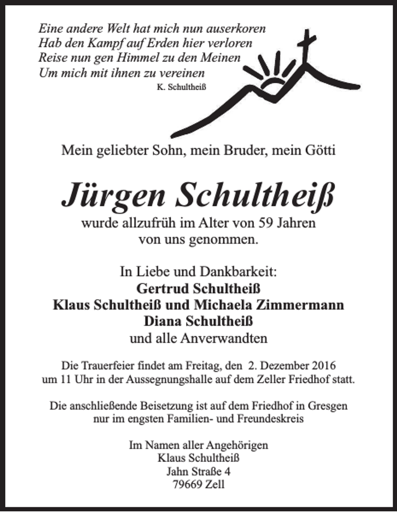 <p>Eine andere Welt hat mich nun auserkoren<br />Hab den Kampf auf Erden hier verloren<br />Reise nun gen Himmel zu den Meinen<br />Um mich mit ihnen zu vereinen<br />K. Schultheiß</p><p>Mein geliebter Sohn, mein Bruder, mein Götti</p><p>Jürgen Schultheiß<br />wurde allzufrüh im Alter von 59 Jahren<br />von uns genommen.<br />In Liebe und Dankbarkeit:<br />Gertrud Schultheiß<br />Klaus Schultheiß und Michaela Zimmermann<br />Diana Schultheiß<br />und alle Anverwandten<br />Die Trauerfeier findet am Freitag, den 2. Dezember 2016<br />um 11 Uhr in der Aussegnungshalle auf dem Zeller Friedhof statt.<br />Die anschließende Beisetzung ist auf dem Friedhof in Gresgen<br />nur im engsten Familien- und Freundeskreis<br />Im Namen aller Angehörigen<br />Klaus Schultheiß<br />Jahn Straße 4<br />79669 Zell</p>