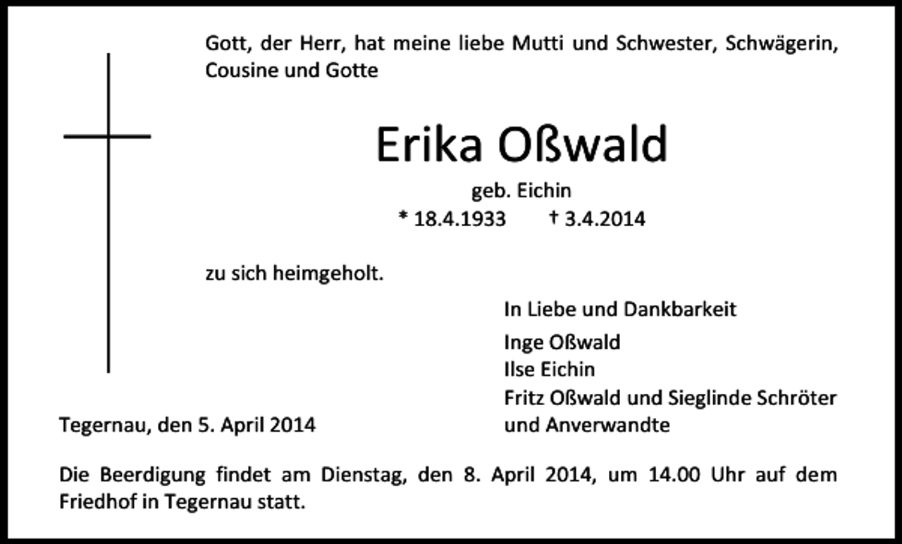 <p>Gott, der Herr, hat meine liebe Mutti und Schwester, Schwägerin,<br />Cousine und Gotte</p><p>Erika Oßwald<br />geb. Eichin<br />* 18.4.1933<br />† 3.4.2014</p><p>zu sich heimgeholt.</p><p>Tegernau, den 5. April 2014</p><p>In Liebe und Dankbarkeit<br />Inge Oßwald<br />Ilse Eichin<br />Fritz Oßwald und Sieglinde Schröter<br />und Anverwandte</p><p>Die Beerdigung findet am Dienstag, den 8. April 2014, um 14.00 Uhr auf dem<br />Friedhof in Tegernau statt.</p>