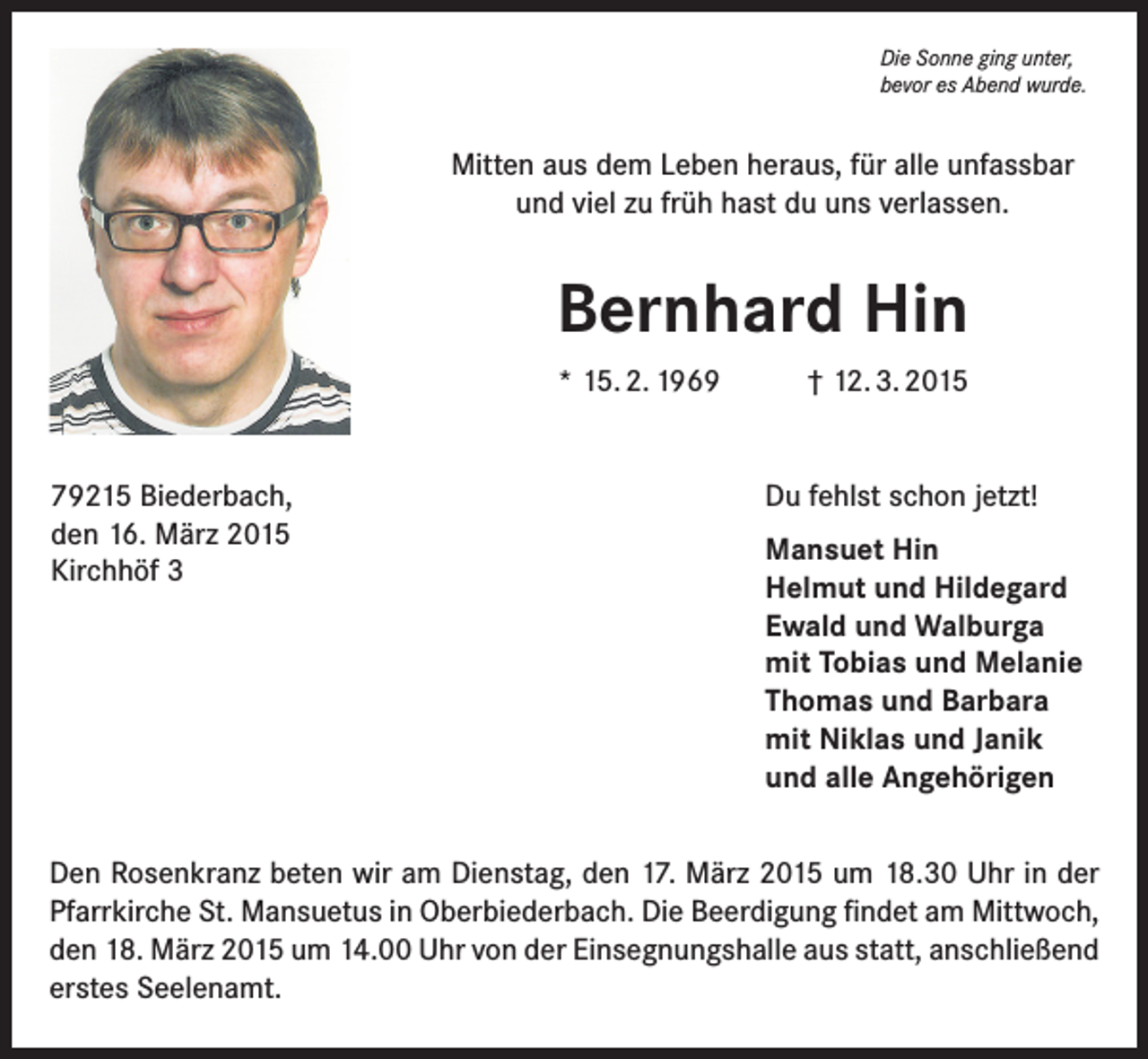 <p>Die Sonne ging unter,<br />bevor es Abend wurde.</p><p>Mitten aus dem Leben heraus, für alle unfassbar<br />und viel zu früh hast du uns verlassen.</p><p>Bernhard Hin<br />* 15. 2. 1969<br />79215 Biederbach,<br />den 16. März 2015<br />Kirchhöf 3</p><p>† 12. 3. 2015<br />Du fehlst schon jetzt!<br />Mansuet Hin<br />Helmut und Hildegard<br />Ewald und Walburga<br />mit Tobias und Melanie<br />Thomas und Barbara<br />mit Niklas und Janik<br />und alle Angehörigen</p><p>Den Rosenkranz beten wir am Dienstag, den 17. März 2015 um 18.30 Uhr in der<br />Pfarrkirche St. Mansuetus in Oberbiederbach. Die Beerdigung findet am Mittwoch,<br />den 18. März 2015 um 14.00 Uhr von der Einsegnungshalle aus statt, anschließend<br />erstes Seelenamt.</p>