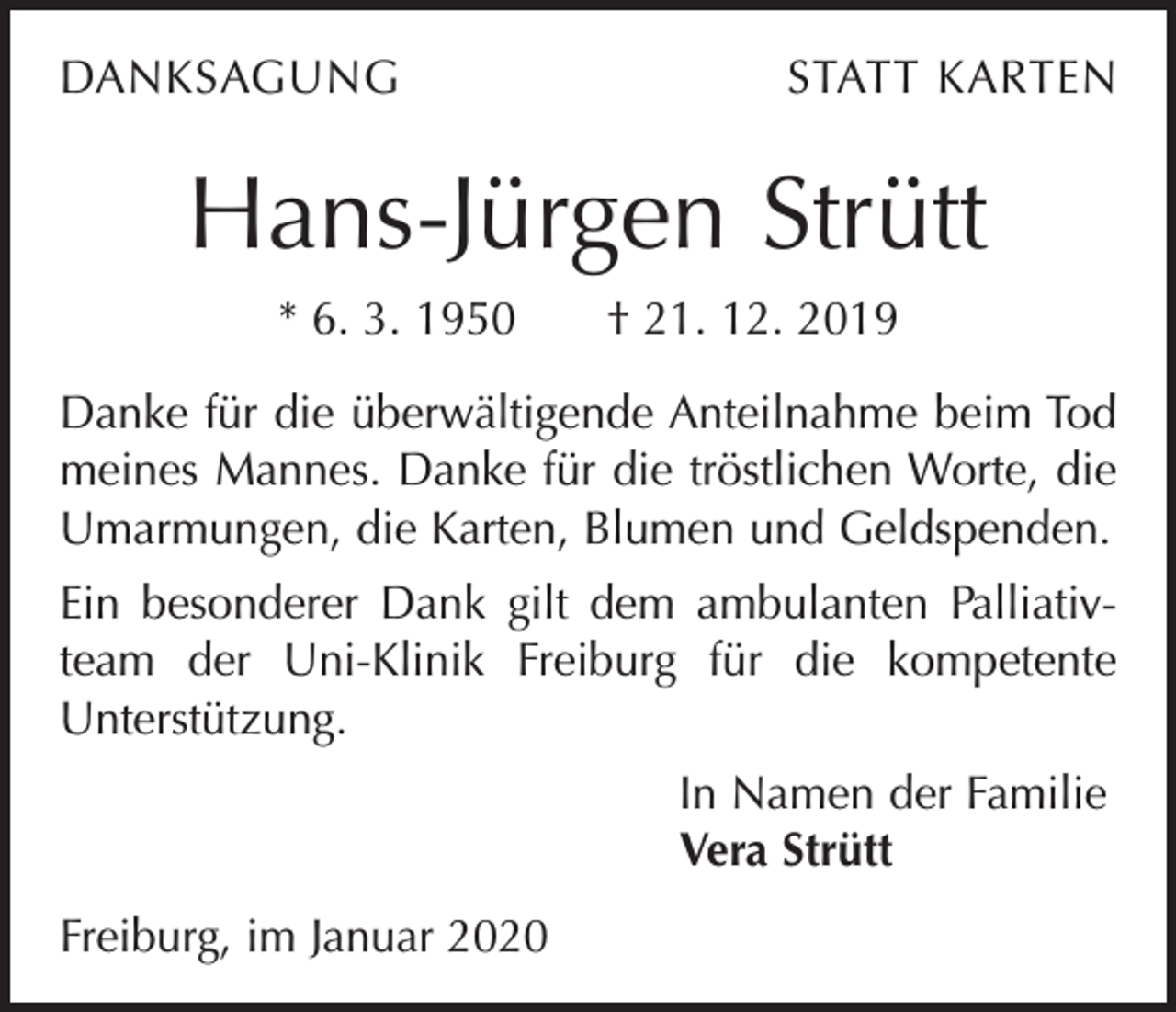 <p>DANKSAGUNG</p><p>STATT KARTEN</p><p>Hans-Jürgen Strütt<br />* 6. 3. 1950 † 21. 12. 2019<br />Danke für die überwältigende Anteilnahme beim Tod<br />meines Mannes. Danke für die tröstlichen Worte, die<br />Umarmungen, die Karten, Blumen und Geldspenden.<br />Ein besonderer Dank gilt dem ambulanten Palliativteam der Uni-Klinik Freiburg für die kompetente<br />Unterstützung.<br />In Namen der Familie<br />Vera Strütt<br />Freiburg, im Januar 2020</p>