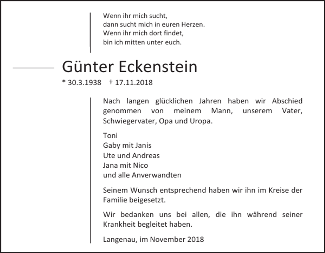 <p>Wenn ihr mich sucht,<br />dann sucht mich in euren Herzen.<br />Wenn ihr mich dort findet,<br />bin ich mitten unter euch.</p><p>Günter Eckenstein<br />* 30.3.1938 † 17.11.2018<br />Nach langen glücklichen Jahren haben wir Abschied<br />genommen von meinem Mann, unserem Vater,<br />Schwiegervater, Opa und Uropa.<br />Toni<br />Gaby mit Janis<br />Ute und Andreas<br />Jana mit Nico<br />und alle Anverwandten<br />Seinem Wunsch entsprechend haben wir ihn im Kreise der<br />Familie beigesetzt.<br />Wir bedanken uns bei allen, die ihn während seiner<br />Krankheit begleitet haben.<br />Langenau, im November 2018</p>