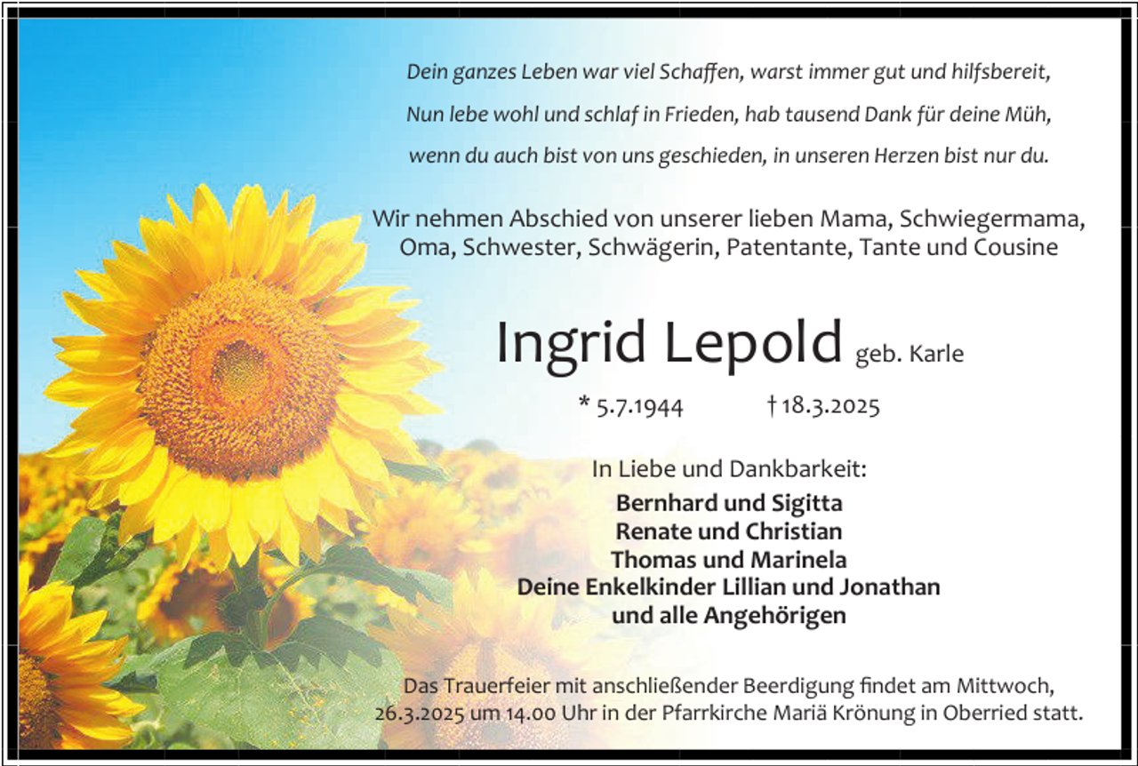<p>Dein ganzes Leben war viel Schaffen, warst immer gut und hilfsbereit,<br />Nun lebe wohl und schlaf in Frieden, hab tausend Dank für deine Müh,<br />wenn du auch bist von uns geschieden, in unseren Herzen bist nur du.</p><p>Wir nehmen Abschied von unserer lieben Mama, Schwiegermama,<br />Oma, Schwester, Schwägerin, Patentante, Tante und Cousine</p><p>Ingrid Lepold geb. Karle<br />* 5.7.1944</p><p>† 18.3.2025</p><p>In Liebe und Dankbarkeit:<br />Bernhard und Sigitta<br />Renate und Christian<br />Thomas und Marinela<br />Deine Enkelkinder Lillian und Jonathan<br />und alle Angehörigen<br />Das Trauerfeier mit anschließender Beerdigung findet am Mittwoch,<br />26.3.2025 um 14.00 Uhr in der Pfarrkirche Mariä Krönung in Oberried statt.</p>