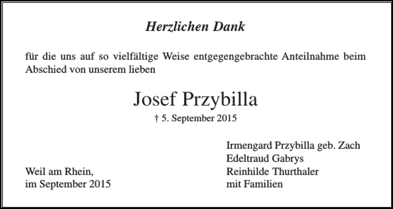 <p>Herzlichen Dank<br />für die uns auf so vielfältige Weise entgegengebrachte Anteilnahme beim<br />Abschied von unserem lieben</p><p>Josef Przybilla<br />† 5. September 2015</p><p>Weil am Rhein,<br />im September 2015</p><p>Irmengard Przybilla geb. Zach<br />Edeltraud Gabrys<br />Reinhilde Thurthaler<br />mit Familien</p>