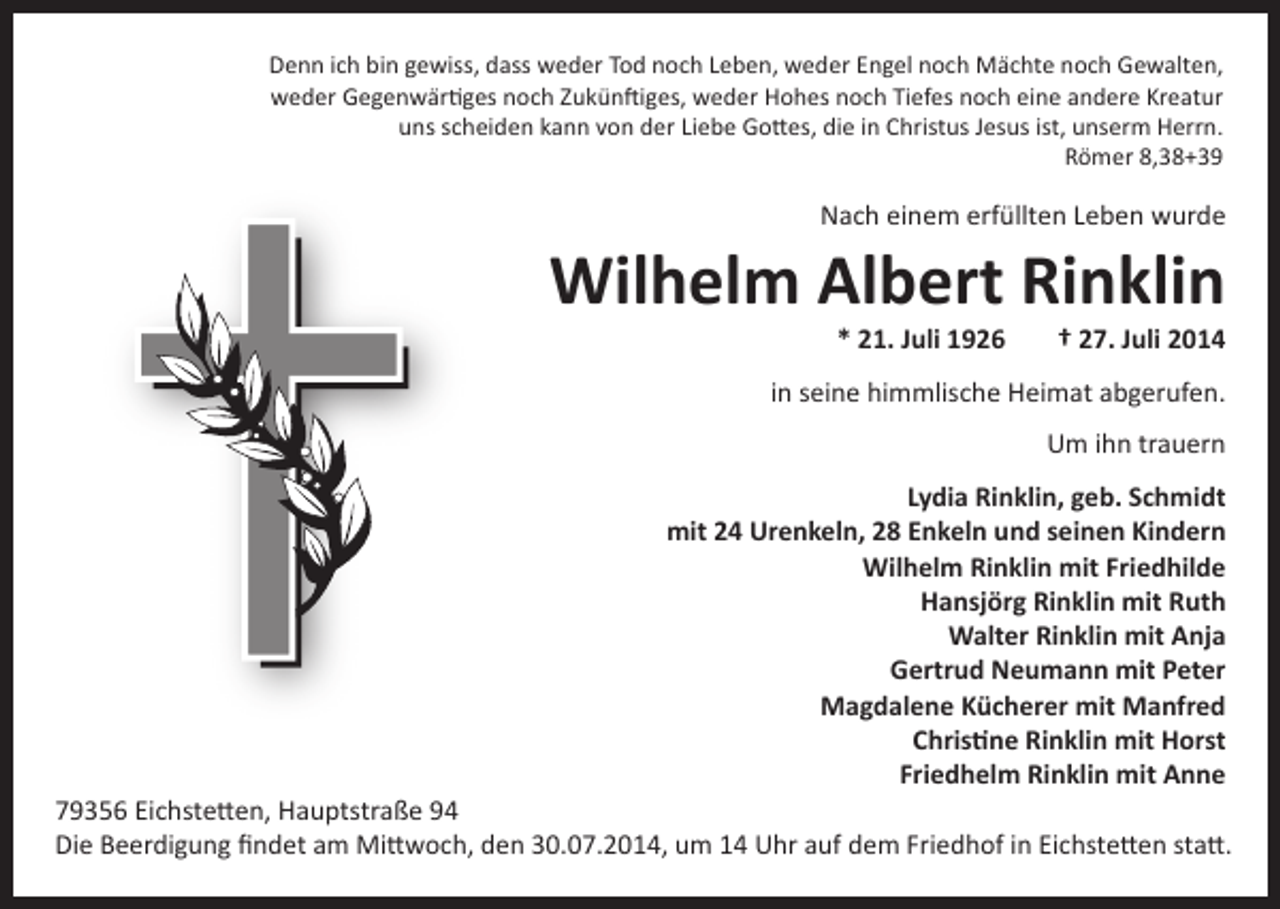 <p>Denn ich bin gewiss, dass weder Tod noch Leben, weder Engel noch Mächte noch Gewalten,<br />weder Gegenwärtiges noch Zukünftiges, weder Hohes noch Tiefes noch eine andere Kreatur<br />uns scheiden kann von der Liebe Gottes, die in Christus Jesus ist, unserm Herrn.<br />Römer 8,38+39</p><p>Nach einem erfüllten Leben wurde</p><p>Wilhelm Albert Rinklin<br />* 21. Juli 1926</p><p>† 27. Juli 2014</p><p>in seine himmlische Heimat abgerufen.<br />Um ihn trauern<br />Lydia Rinklin, geb. Schmidt<br />mit 24 Urenkeln, 28 Enkeln und seinen Kindern<br />Wilhelm Rinklin mit Friedhilde<br />Hansjörg Rinklin mit Ruth<br />Walter Rinklin mit Anja<br />Gertrud Neumann mit Peter<br />Magdalene Kücherer mit Manfred<br />Christine Rinklin mit Horst<br />Friedhelm Rinklin mit Anne</p><p>79356 Eichstetten, Hauptstraße 94<br />Die Beerdigung findet am Mittwoch, den 30.07.2014, um 14 Uhr auf dem Friedhof in Eichstetten statt.</p>