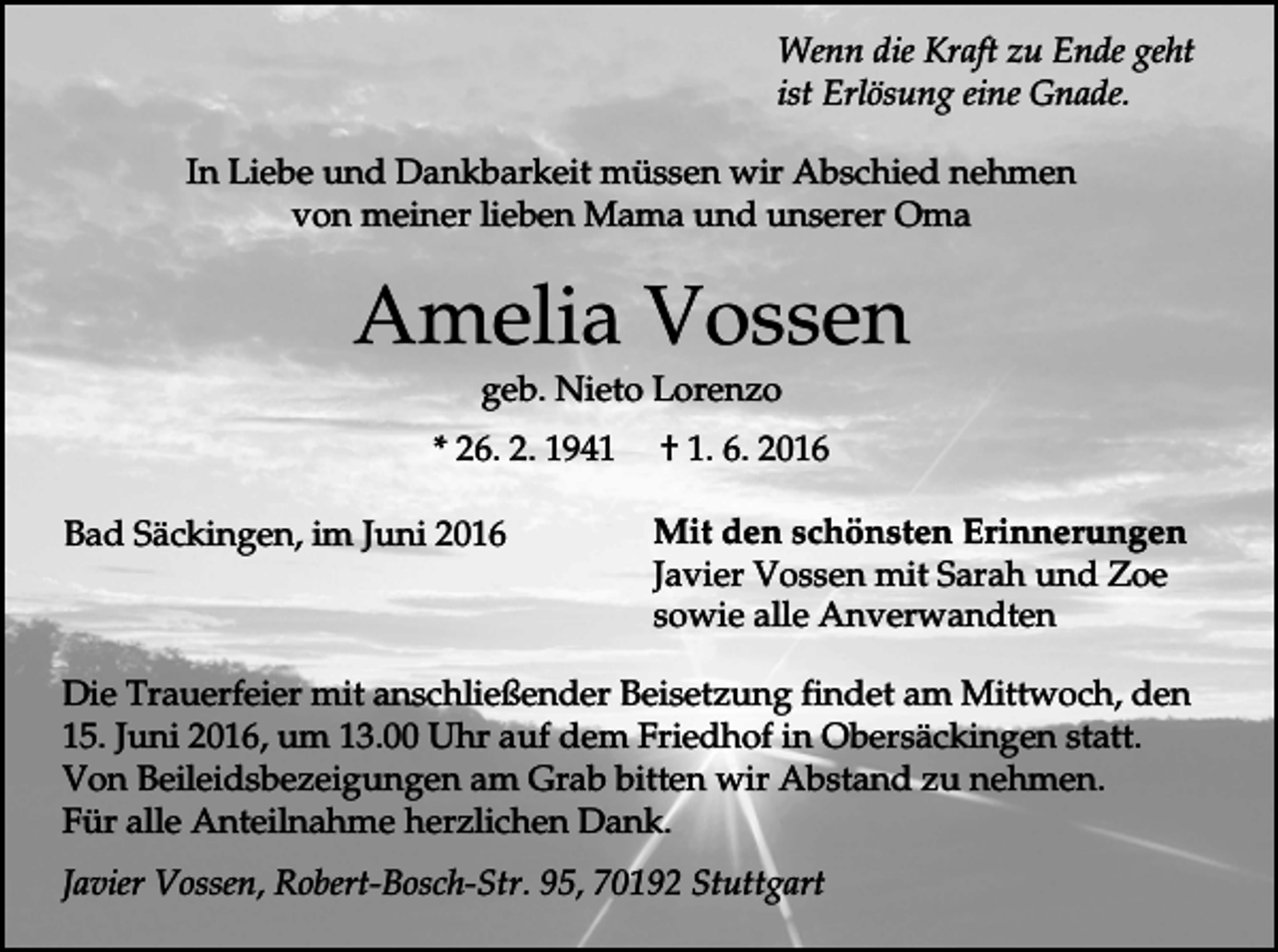 <p>Wenn die Kraft zu Ende geht<br />ist Erlösung eine Gnade.<br />In Liebe und Dankbarkeit müssen wir Abschied nehmen<br />von meiner lieben Mama und unserer Oma</p><p>Amelia Vossen<br />geb. Nieto Lorenzo<br />* 26. 2. 1941<br />Bad Säckingen, im Juni 2016</p><p>† 1. 6. 2016<br />Mit den schönsten Erinnerungen<br />Javier Vossen mit Sarah und Zoe<br />sowie alle Anverwandten</p><p>Die Trauerfeier mit anschließender Beisetzung findet am Mittwoch, den<br />15. Juni 2016, um 13.00 Uhr auf dem Friedhof in Obersäckingen statt.<br />Von Beileidsbezeigungen am Grab bitten wir Abstand zu nehmen.<br />Für alle Anteilnahme herzlichen Dank.<br />Javier Vossen, Robert-Bosch-Str. 95, 70192 Stuttgart</p>