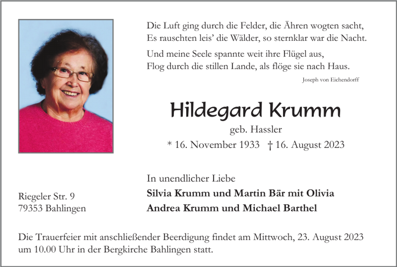 <p>Die Luft ging durch die Felder, die Ähren wogten sacht,<br />Es rauschten leis’ die Wälder, so sternklar war die Nacht.<br />Und meine Seele spannte weit ihre Flügel aus,<br />Flog durch die stillen Lande, als flöge sie nach Haus.<br />Joseph von Eichendorff</p><p>Hildegard Krumm<br />geb. Hassler<br />* 16. November 1933 † 16. August 2023</p><p>Riegeler Str. 9<br />79353 Bahlingen</p><p>In unendlicher Liebe<br />Silvia Krumm und Martin Bär mit Olivia<br />Andrea Krumm und Michael Barthel</p><p>Die Trauerfeier mit anschließender Beerdigung findet am Mittwoch, 23. August 2023<br />um 10.00 Uhr in der Bergkirche Bahlingen statt.</p>
