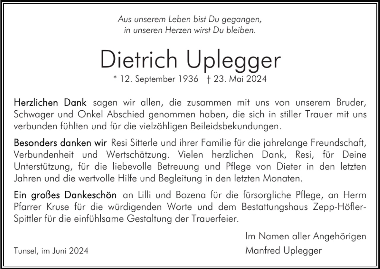 <p>Aus unserem Leben bist Du gegangen,<br />in unseren Herzen wirst Du bleiben.</p><p>Dietrich Uplegger<br />* 12. September 1936 † 23. Mai 2024</p><p>sagen wir allen, die zusammen mit uns von unserem Bruder,<br />Schwager und Onkel Abschied genommen haben, die sich in stiller Trauer mit uns<br />verbunden fühlten und für die vielzähligen Beileidsbekundungen.<br />Resi Sitterle und ihrer Familie für die jahrelange Freundschaft,<br />Verbundenheit und Wertschätzung. Vielen herzlichen Dank, Resi, für Deine<br />Unterstützung, für die liebevolle Betreuung und Pflege von Dieter in den letzten<br />Jahren und die wertvolle Hilfe und Begleitung in den letzten Monaten.<br />an Lilli und Bozena für die fürsorgliche Pflege, an Herrn<br />Pfarrer Kruse für die würdigenden Worte und dem Bestattungshaus Zepp-HöflerSpittler für die einfühlsame Gestaltung der Trauerfeier.<br />Tunsel, im Juni 2024</p><p>Im Namen aller Angehörigen<br />Manfred Uplegger</p>