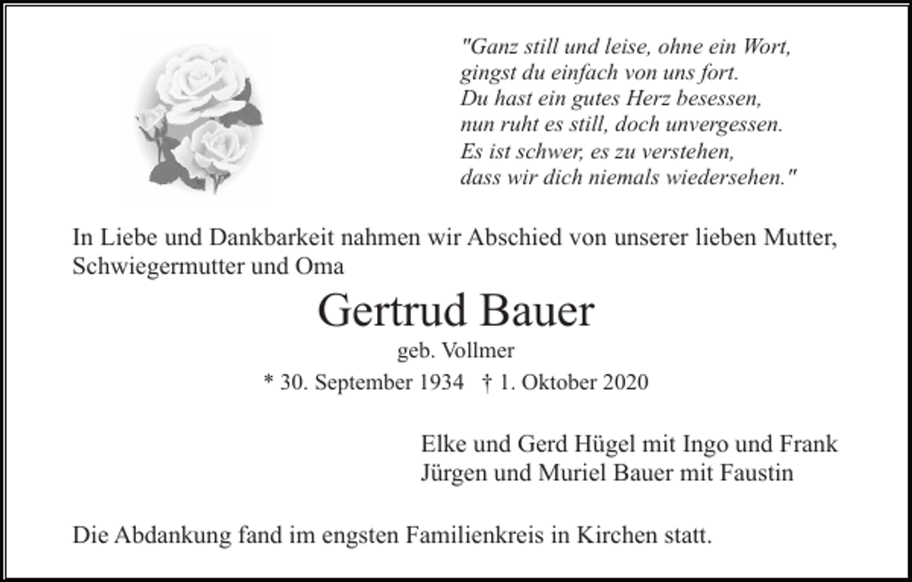 <p>"Ganz still und leise, ohne ein Wort,<br />gingst du einfach von uns fort.<br />Du hast ein gutes Herz besessen,<br />nun ruht es still, doch unvergessen.<br />Es ist schwer, es zu verstehen,<br />dass wir dich niemals wiedersehen."</p><p>In Liebe und Dankbarkeit nahmen wir Abschied von unserer lieben Mutter,<br />Schwiegermutter und Oma</p><p>Gertrud Bauer<br />geb. Vollmer<br />* 30. September 1934 † 1. Oktober 2020</p><p>Elke und Gerd Hügel mit Ingo und Frank<br />Jürgen und Muriel Bauer mit Faustin<br />Die Abdankung fand im engsten Familienkreis in Kirchen statt.</p>