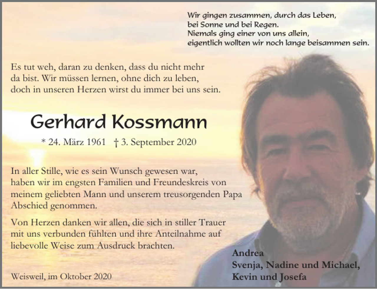 <p>Wir gingen zusammen, durch das Leben,<br />bei Sonne und bei Regen.<br />Niemals ging einer von uns allein,<br />eigentlich wollten wir noch lange beisammen sein.</p><p>Es tut weh, daran zu denken, dass du nicht mehr<br />da bist. Wir müssen lernen, ohne dich zu leben,<br />doch in unseren Herzen wirst du immer bei uns sein.</p><p>Gerhard Kossmann<br />* 24. März 1961 † 3. September 2020<br />In aller Stille, wie es sein Wunsch gewesen war,<br />haben wir im engsten Familien und Freundeskreis von<br />meinem geliebten Mann und unserem treusorgenden Papa<br />Abschied genommen.<br />Von Herzen danken wir allen, die sich in stiller Trauer<br />mit uns verbunden fühlten und ihre Anteilnahme auf<br />liebevolle Weise zum Ausdruck brachten.<br />Weisweil, im Oktober 2020</p><p>Andrea<br />Svenja, Nadine und Michael,<br />Kevin und Josefa</p>