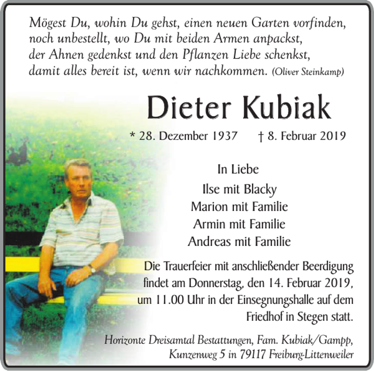 <p>Mögest Du, wohin Du gehst, einen neuen Garten vorfinden,<br />noch unbestellt, wo Du mit beiden Armen anpackst,<br />der Ahnen gedenkst und den Pflanzen Liebe schenkst,<br />damit alles bereit ist, wenn wir nachkommen. (Oliver Steinkamp)</p><p>Dieter Kubiak</p><p>* 28. Dezember 1937</p><p>† 8. Februar 2019</p><p>In Liebe<br />Ilse mit Blacky<br />Marion mit Familie<br />Armin mit Familie<br />Andreas mit Familie<br />Die Trauerfeier mit anschließender Beerdigung<br />findet am Donnerstag, den 14. Februar 2019,<br />um 11.00 Uhr in der Einsegnungshalle auf dem<br />Friedhof in Stegen statt.<br />Horizonte Dreisamtal Bestattungen, Fam. Kubiak/Gampp,<br />Kunzenweg 5 in 79117 Freiburg-Littenweiler</p>