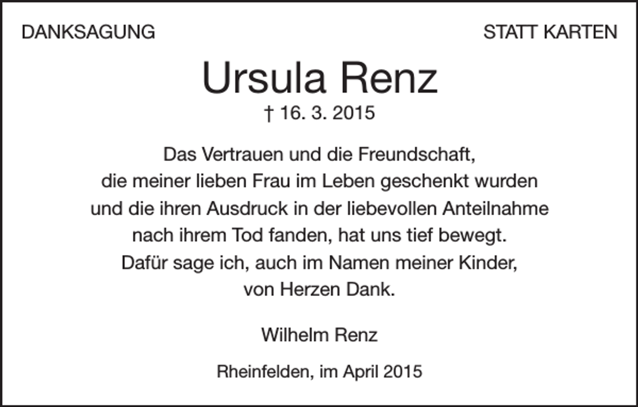 <p>DANKSAGUNG</p><p>STATT KARTEN</p><p>Ursula Renz<br />† 16. 3. 2015</p><p>Das Vertrauen und die Freundschaft,<br />die meiner lieben Frau im Leben geschenkt wurden<br />und die ihren Ausdruck in der liebevollen Anteilnahme<br />nach ihrem Tod fanden, hat uns tief bewegt.<br />Dafür sage ich, auch im Namen meiner Kinder,<br />von Herzen Dank.<br />Wilhelm Renz<br />Rheinfelden, im April 2015</p>