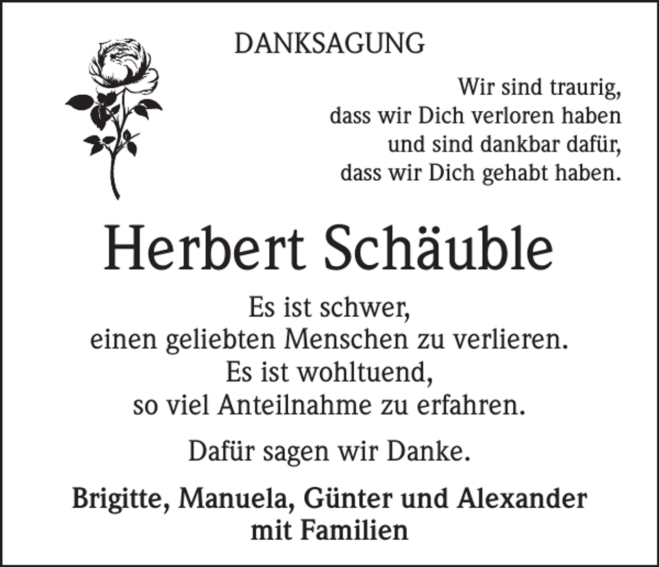 <p>DANKSAGUNG<br />Wir sind traurig,<br />dass wir Dich verloren haben<br />und sind dankbar dafür,<br />dass wir Dich gehabt haben.</p><p>Herbert Schäuble<br />Es ist schwer,<br />einen geliebten Menschen zu verlieren.<br />Es ist wohltuend,<br />so viel Anteilnahme zu erfahren.<br />Dafür sagen wir Danke.<br />Brigitte, Manuela, Günter und Alexander<br />mit Familien</p>