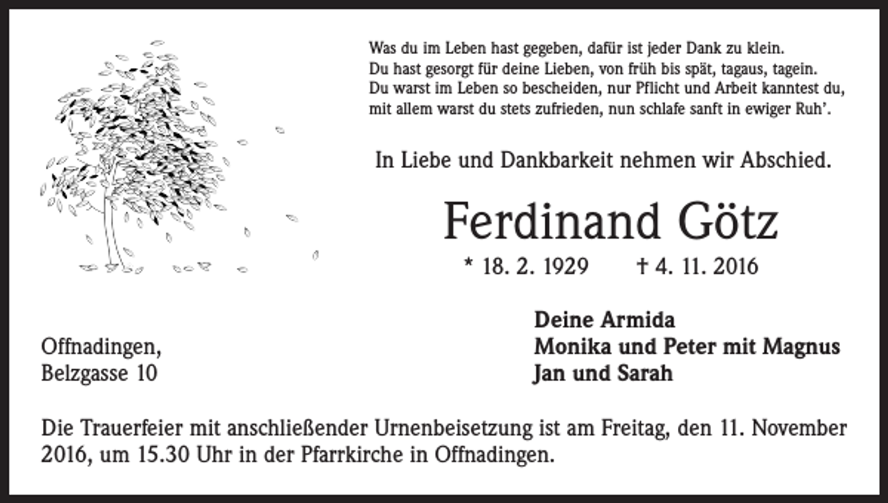 <p>Was du im Leben hast gegeben, dafür ist jeder Dank zu klein.<br />Du hast gesorgt für deine Lieben, von früh bis spät, tagaus, tagein.<br />Du warst im Leben so bescheiden, nur Pflicht und Arbeit kanntest du,<br />mit allem warst du stets zufrieden, nun schlafe sanft in ewiger Ruh’.</p><p>In Liebe und Dankbarkeit nehmen wir Abschied.</p><p>Ferdinand Götz<br />* 18. 2. 1929 † 4. 11. 2016</p><p>Offnadingen,<br />Belzgasse 10</p><p>Deine Armida<br />Monika und Peter mit Magnus<br />Jan und Sarah</p><p>Die Trauerfeier mit anschließender Urnenbeisetzung ist am Freitag, den 11. November<br />2016, um 15.30 Uhr in der Pfarrkirche in Offnadingen.</p>