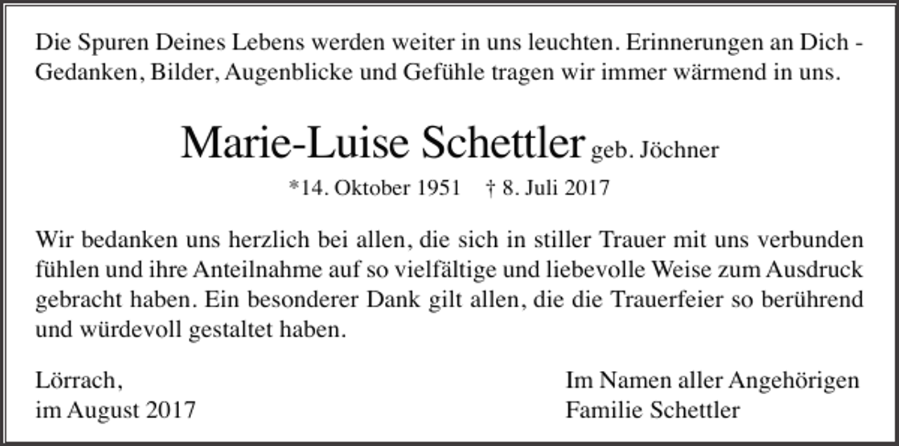 <p>Die Spuren Deines Lebens werden weiter in uns leuchten. Erinnerungen an Dich Gedanken, Bilder, Augenblicke und Gefühle tragen wir immer wärmend in uns.</p><p>Marie-Luise Schettler geb. Jöchner<br />*14. Oktober 1951</p><p>† 8. Juli 2017</p><p>Wir bedanken uns herzlich bei allen, die sich in stiller Trauer mit uns verbunden<br />fühlen und ihre Anteilnahme auf so vielfältige und liebevolle Weise zum Ausdruck<br />gebracht haben. Ein besonderer Dank gilt allen, die die Trauerfeier so berührend<br />und würdevoll gestaltet haben.<br />Lörrach,<br />im August 2017</p><p>Im Namen aller Angehörigen<br />Familie Schettler</p>