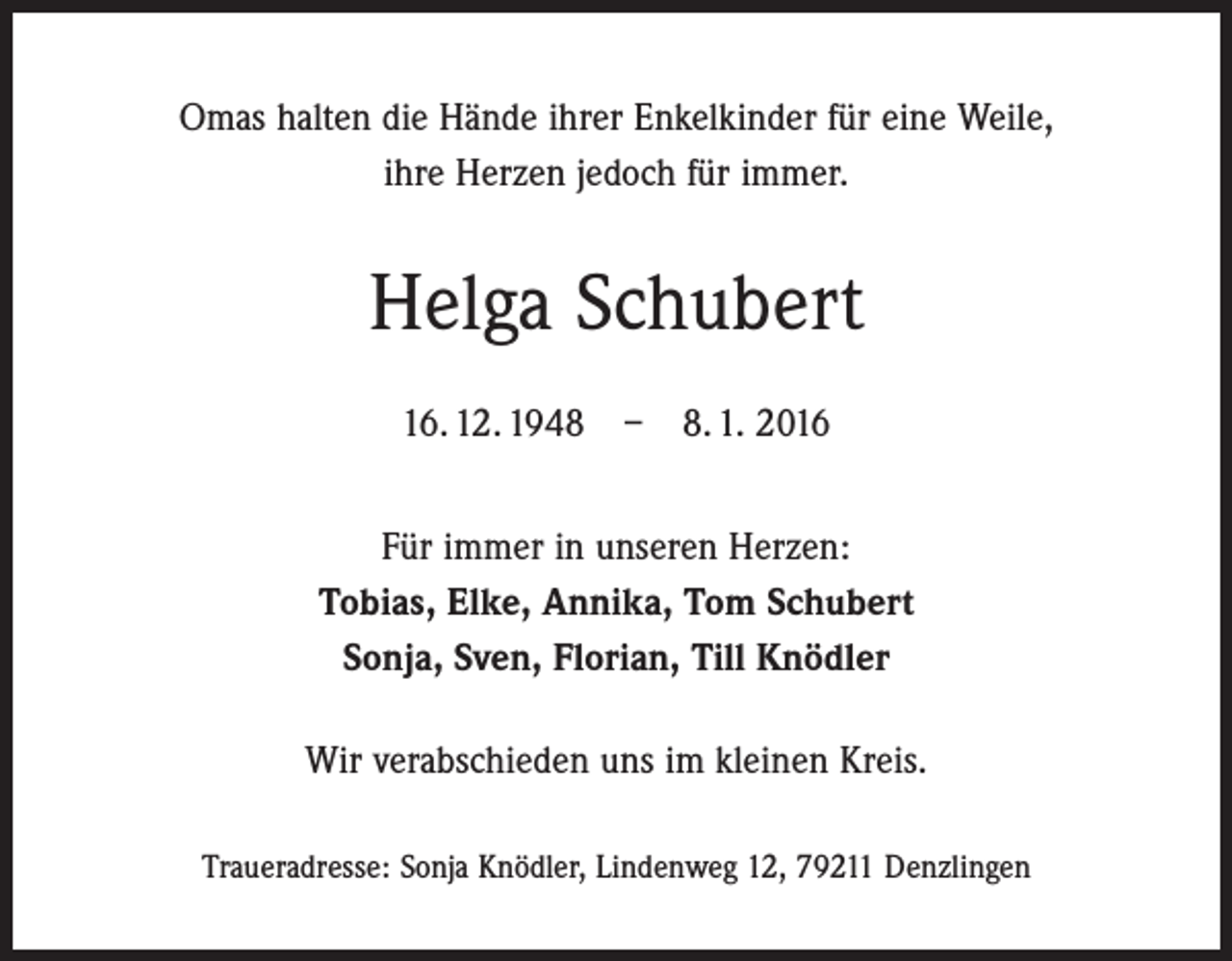 <p>Omas halten die Hände ihrer Enkelkinder für eine Weile,<br />ihre Herzen jedoch für immer.</p><p>Helga Schubert<br />16. 12. 1948 – 8. 1. 2016<br />Für immer in unseren Herzen:<br />Tobias, Elke, Annika, Tom Schubert<br />Sonja, Sven, Florian, Till Knödler<br />Wir verabschieden uns im kleinen Kreis.<br />Traueradresse: Sonja Knödler, Lindenweg 12, 79211 Denzlingen</p>