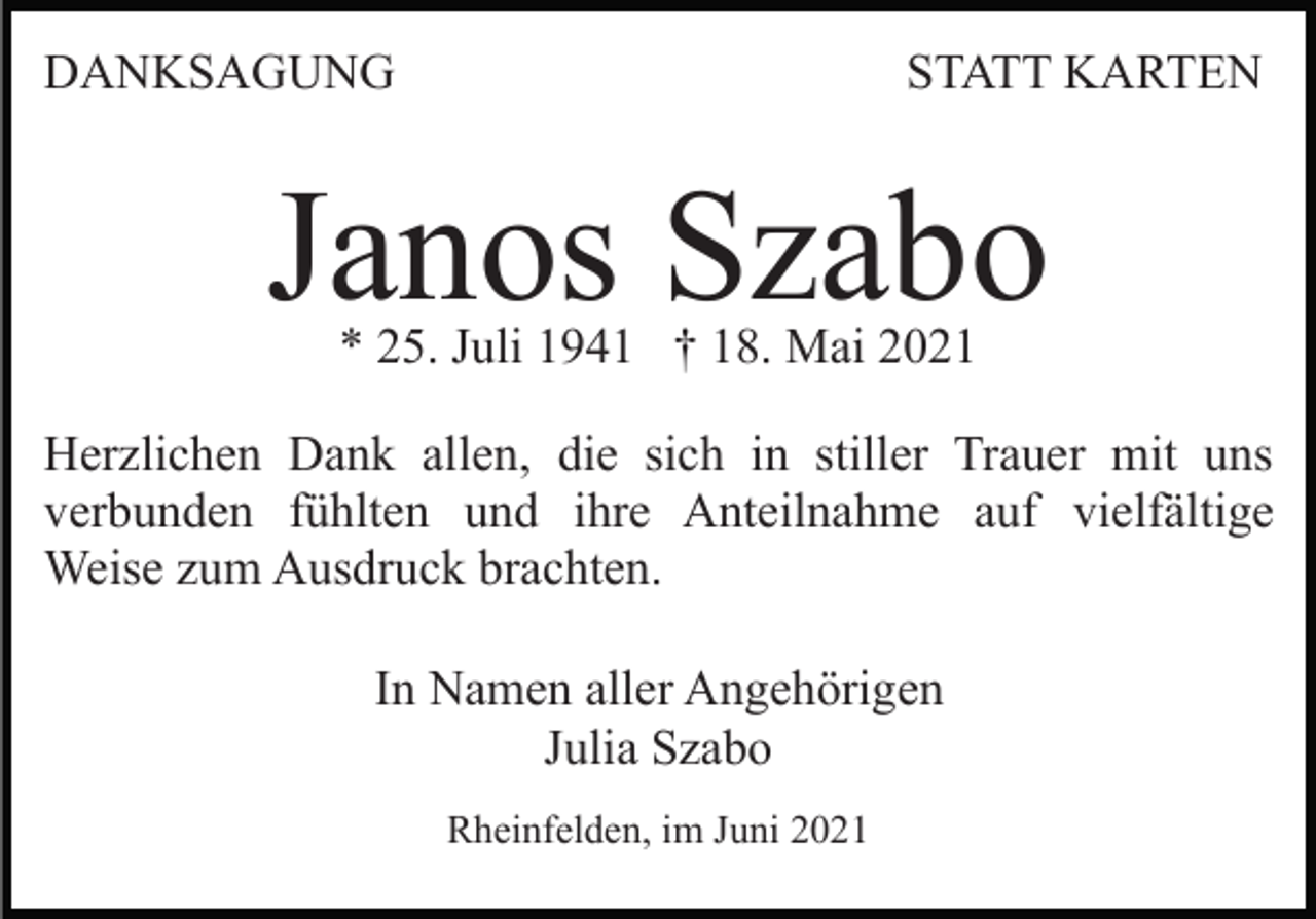 <p>DANKSAGUNG</p><p>STATT KARTEN</p><p>Janos Szabo<br />* 25. Juli 1941 † 18. Mai 2021</p><p>Herzlichen Dank allen, die sich in stiller Trauer mit uns<br />verbunden fühlten und ihre Anteilnahme auf vielfältige<br />Weise zum Ausdruck brachten.<br />In Namen aller Angehörigen<br />Julia Szabo<br />Rheinfelden, im Juni 2021</p>