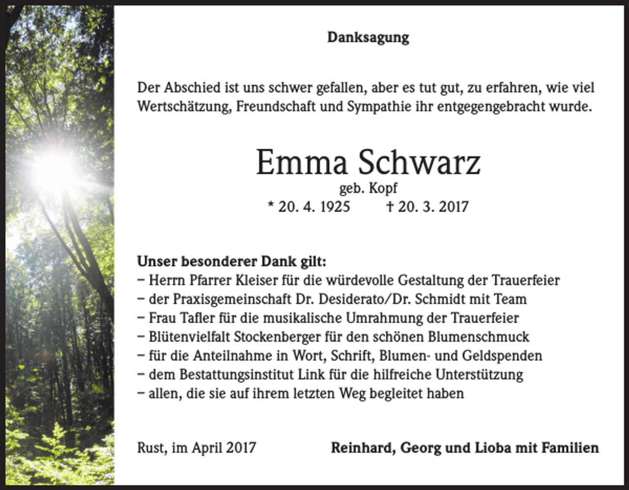 <p>Danksagung<br />Der Abschied ist uns schwer gefallen, aber es tut gut, zu erfahren, wie viel<br />Wertschätzung, Freundschaft und Sympathie ihr entgegengebracht wurde.</p><p>Emmageb.Schwarz<br />Kopf<br />* 20. 4. 1925</p><p>† 20. 3. 2017</p><p>Unser besonderer Dank gilt:<br />– Herrn Pfarrer Kleiser für die würdevolle Gestaltung der Trauerfeier<br />– der Praxisgemeinschaft Dr. Desiderato/Dr. Schmidt mit Team<br />– Frau Tafler für die musikalische Umrahmung der Trauerfeier<br />– Blütenvielfalt Stockenberger für den schönen Blumenschmuck<br />– für die Anteilnahme in Wort, Schrift, Blumen- und Geldspenden<br />– dem Bestattungsinstitut Link für die hilfreiche Unterstützung<br />– allen, die sie auf ihrem letzten Weg begleitet haben<br />Rust, im April 2017</p><p>Reinhard, Georg und Lioba mit Familien</p>