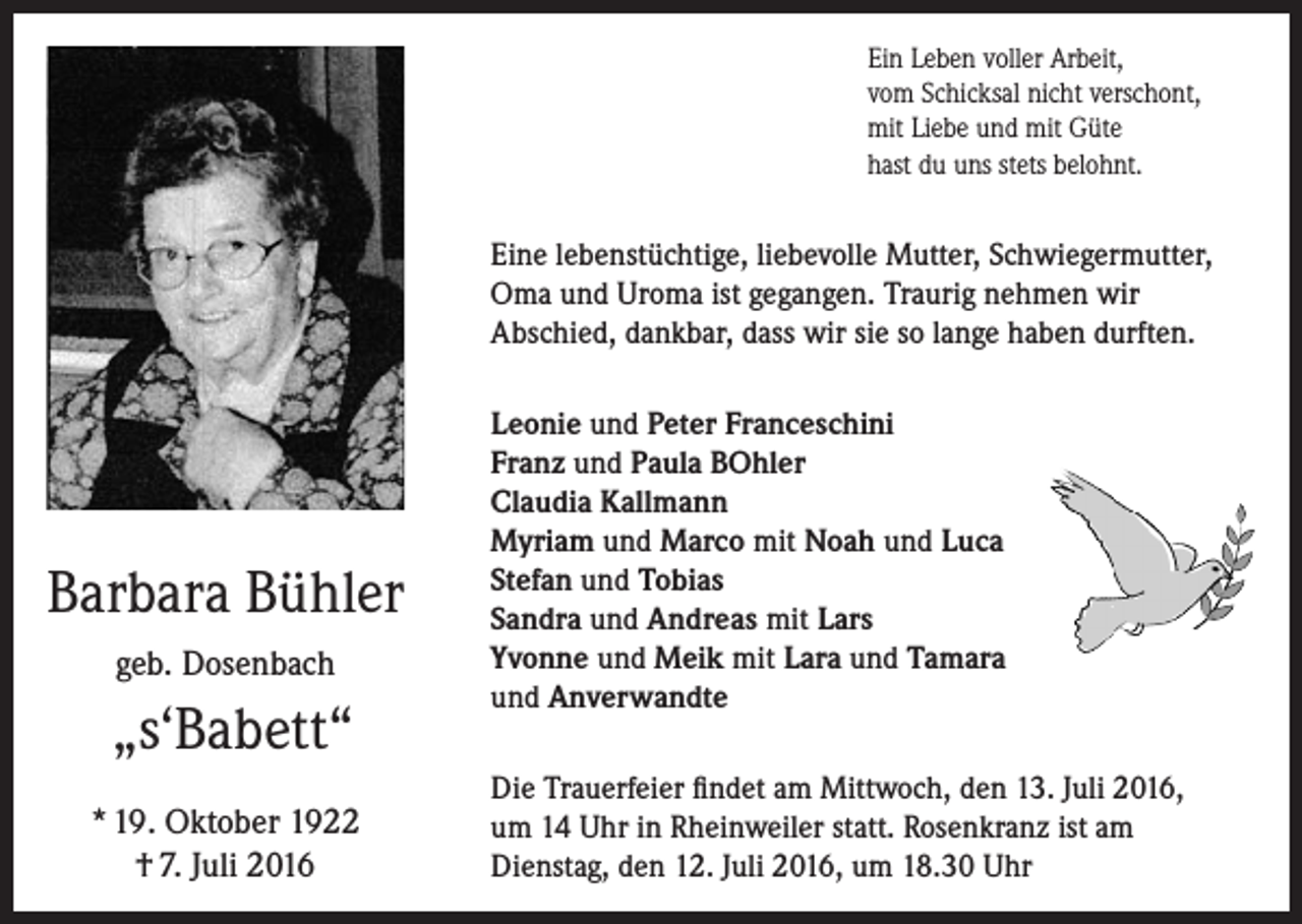 <p>Ein Leben voller Arbeit,<br />vom Schicksal nicht verschont,<br />mit Liebe und mit Güte<br />hast du uns stets belohnt.</p><p>Eine lebenstüchtige, liebevolle Mutter, Schwieger­mutter,<br />Oma und Uroma ist gegangen. Traurig ­nehmen wir<br />­A bschied, dankbar, dass wir sie so lange haben durften.</p><p>Barbara Bühler<br />geb. Dosenbach</p><p>„s‘Babett“<br />* 19. Oktober 1922<br />† 7. Juli 2016</p><p>Leonie und Peter Franceschini<br />Franz und Paula BOhler<br />Claudia Kallmann<br />Myriam und Marco mit Noah und Luca<br />Stefan und Tobias<br />Sandra und Andreas mit Lars<br />Yvonne und Meik mit Lara und Tamara<br />und Anverwandte<br />Die Trauerfeier findet am Mittwoch, den 13. Juli 2016,<br />um 14 Uhr in Rheinweiler statt. Rosenkranz ist am<br />Dienstag, den 12. Juli 2016, um 18.30 Uhr</p>