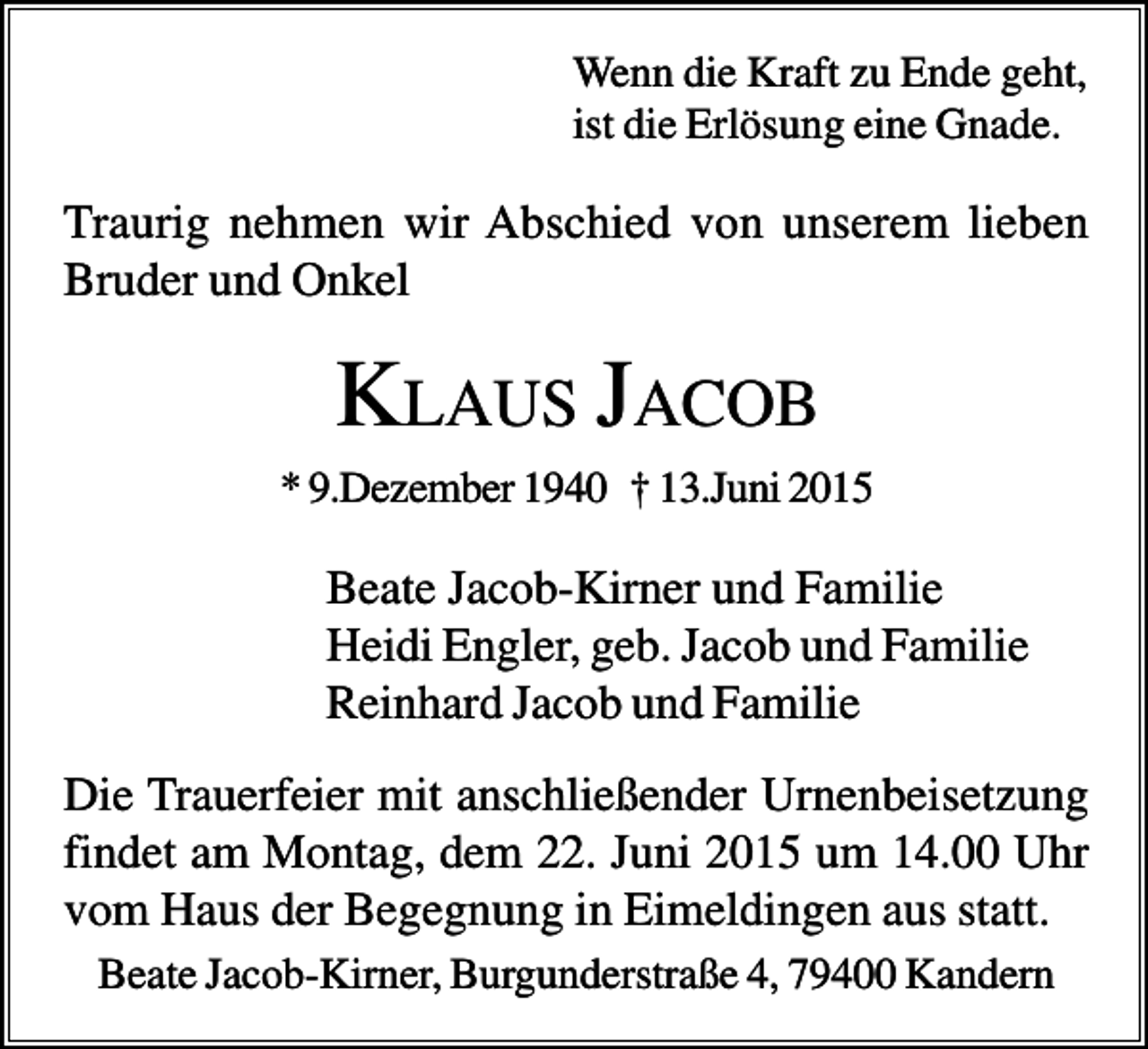 <p>Wenn die Kraft zu Ende geht,<br />ist die Erlösung eine Gnade.</p><p>Traurig nehmen wir Abschied von unserem lieben<br />Bruder und Onkel</p><p>KLAUS JACOB<br />* 9.Dezember 1940 † 13.Juni 2015</p><p>Beate Jacob-Kirner und Familie<br />Heidi Engler, geb. Jacob und Familie<br />Reinhard Jacob und Familie<br />Die Trauerfeier mit anschließender Urnenbeisetzung<br />findet am Montag, dem 22. Juni 2015 um 14.00 Uhr<br />vom Haus der Begegnung in Eimeldingen aus statt.<br />Beate Jacob-Kirner, Burgunderstraße 4, 79400 Kandern</p>