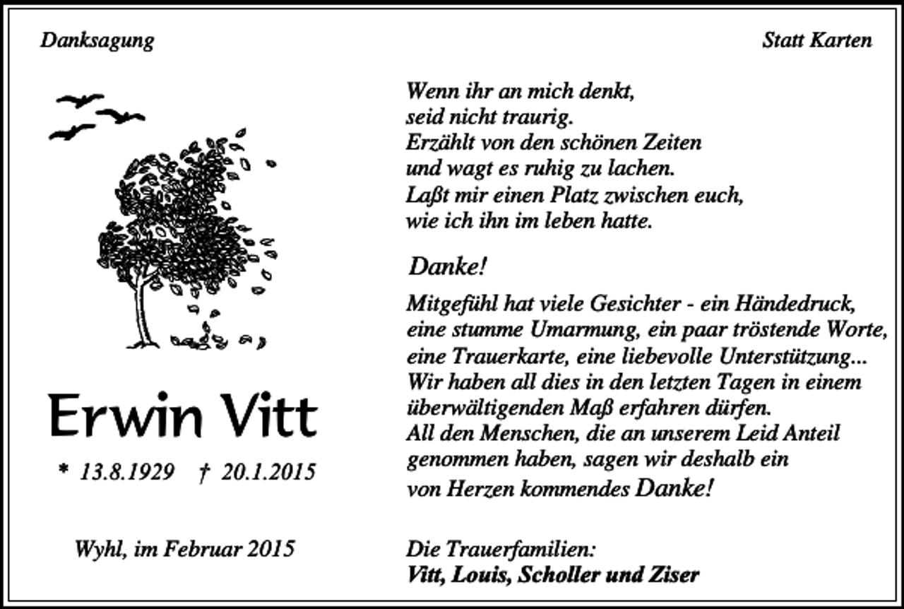 <p>Danksagung</p><p>Statt Karten</p><p>Wenn ihr an mich denkt,<br />seid nicht traurig.<br />Erzählt von den schönen Zeiten<br />und wagt es ruhig zu lachen.<br />Laßt mir einen Platz zwischen euch,<br />wie ich ihn im leben hatte.</p><p>Danke!</p><p>Erwin Vitt<br />* 13.8.1929</p><p>† 20.1.2015</p><p>Wyhl, im Februar 2015</p><p>Mitgefühl hat viele Gesichter - ein Händedruck,<br />eine stumme Umarmung, ein paar tröstende Worte,<br />eine Trauerkarte, eine liebevolle Unterstützung...<br />Wir haben all dies in den letzten Tagen in einem<br />überwältigenden Maß erfahren dürfen.<br />All den Menschen, die an unserem Leid Anteil<br />genommen haben, sagen wir deshalb ein<br />von Herzen kommendes Danke!<br />Die Trauerfamilien:<br />Vitt, Louis, Scholler und Ziser</p>
