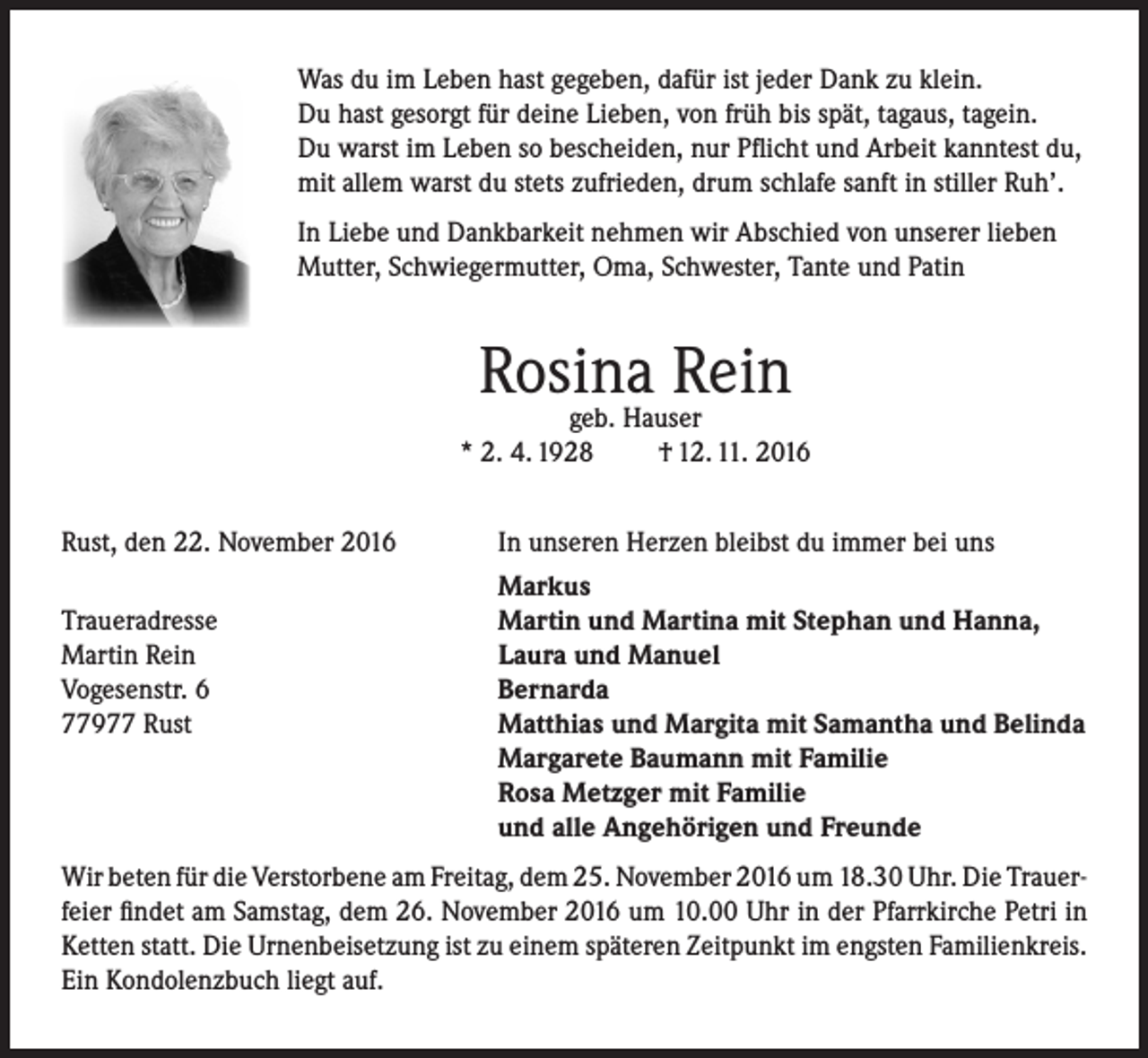 <p>Was du im Leben hast gegeben, dafür ist jeder Dank zu klein.<br />Du hast gesorgt für deine Lieben, von früh bis spät, tagaus, tagein.<br />Du warst im Leben so bescheiden, nur Pflicht und Arbeit kanntest du,<br />mit allem warst du stets zufrieden, drum schlafe sanft in stiller Ruh’.<br />In Liebe und Dankbarkeit nehmen wir Abschied von unserer lieben<br />Mutter, Schwiegermutter, Oma, Schwester, Tante und Patin</p><p>Rosina<br />Rein<br />geb. Hauser<br />* 2. 4. 1928<br />Rust, den 22. November 2016</p><p>Traueradresse<br />Martin Rein<br />Vogesenstr. 6<br />77977 Rust</p><p>† 12. 11. 2016</p><p>In unseren Herzen bleibst du immer bei uns<br />Markus<br />Martin und Martina mit Stephan und Hanna,<br />Laura und Manuel<br />Bernarda<br />Matthias und Margita mit Samantha und Belinda<br />Margarete Baumann mit Familie<br />Rosa Metzger mit Familie<br />und alle Angehörigen und Freunde</p><p>Wir beten für die Verstorbene am Freitag, dem 25. November 2016 um 18.30 Uhr. Die Trauerfeier findet am Samstag, dem 26. November 2016 um 10.00 Uhr in der Pfarrkirche Petri in<br />Ketten statt. Die Urnenbeisetzung ist zu einem späteren Zeitpunkt im engsten Familienkreis.<br />Ein Kondolenzbuch liegt auf.</p>
