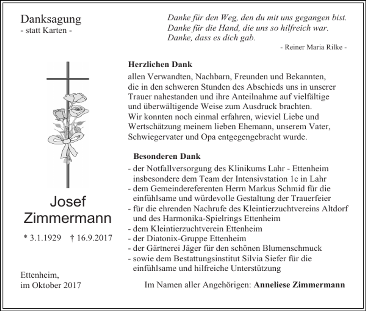 <p>Danksagung<br />- statt Karten -</p><p>Danke für den Weg, den du mit uns gegangen bist.<br />Danke für die Hand, die uns so hilfreich war.<br />Danke, dass es dich gab.<br />- Reiner Maria Rilke -</p><p>Herzlichen Dank<br />allen Verwandten, Nachbarn, Freunden und Bekannten,<br />die in den schweren Stunden des Abschieds uns in unserer<br />Trauer nahestanden und ihre Anteilnahme auf vielfältige<br />und überwältigende Weise zum Ausdruck brachten.<br />Wir konnten noch einmal erfahren, wieviel Liebe und<br />Wertschätzung meinem lieben Ehemann, unserem Vater,<br />Schwiegervater und Opa entgegengebracht wurde.</p><p>Josef<br />Zimmermann<br />* 3.1.1929</p><p>† 16.9.2017</p><p>Ettenheim,<br />im Oktober 2017</p><p>Besonderen Dank<br />- der Notfallversorgung des Klinikums Lahr - Ettenheim<br />insbesondere dem Team der Intensivstation 1c in Lahr<br />- dem Gemeindereferenten Herrn Markus Schmid für die<br />einfühlsame und würdevolle Gestaltung der Trauerfeier<br />- für die ehrenden Nachrufe des Kleintierzuchtvereins Altdorf<br />und des Harmonika-Spielrings Ettenheim<br />- dem Kleintierzuchtverein Ettenheim<br />- der Diatonix-Gruppe Ettenheim<br />- der Gärtnerei Jäger für den schönen Blumenschmuck<br />- sowie dem Bestattungsinstitut Silvia Siefer für die<br />einfühlsame und hilfreiche Unterstützung<br />Im Namen aller Angehörigen: Anneliese Zimmermann</p>