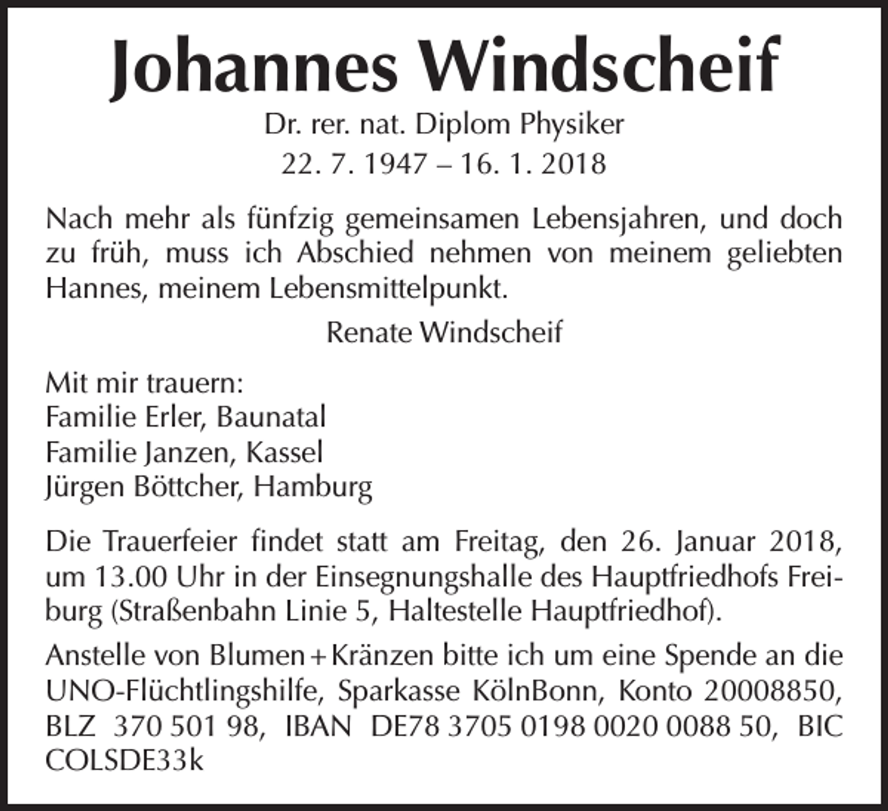<p>Johannes Windscheif<br />Dr. rer. nat. Diplom Physiker<br />22. 7. 1947 – 16. 1. 2018</p><p>Nach mehr als fünfzig gemeinsamen Lebensjahren, und doch<br />zu früh, muss ich Abschied nehmen von meinem geliebten<br />Hannes, meinem Lebensmittelpunkt.<br />Renate Windscheif<br />Mit mir trauern:<br />Familie Erler, Baunatal<br />Familie Janzen, Kassel<br />Jürgen Böttcher, Hamburg<br />Die Trauerfeier findet statt am Freitag, den 26. Januar 2018,<br />um 13.00 Uhr in der Einsegnungshalle des Hauptfriedhofs Freiburg (Straßenbahn Linie 5, Haltestelle Hauptfriedhof).<br />Anstelle von Blumen + Kränzen bitte ich um eine Spende an die<br />UNO-Flüchtlingshilfe, Sparkasse KölnBonn, Konto 20008850,<br />BLZ 370 501 98, IBAN DE78 3705 0198 002088 50, BIC<br />COLSDE33k</p>