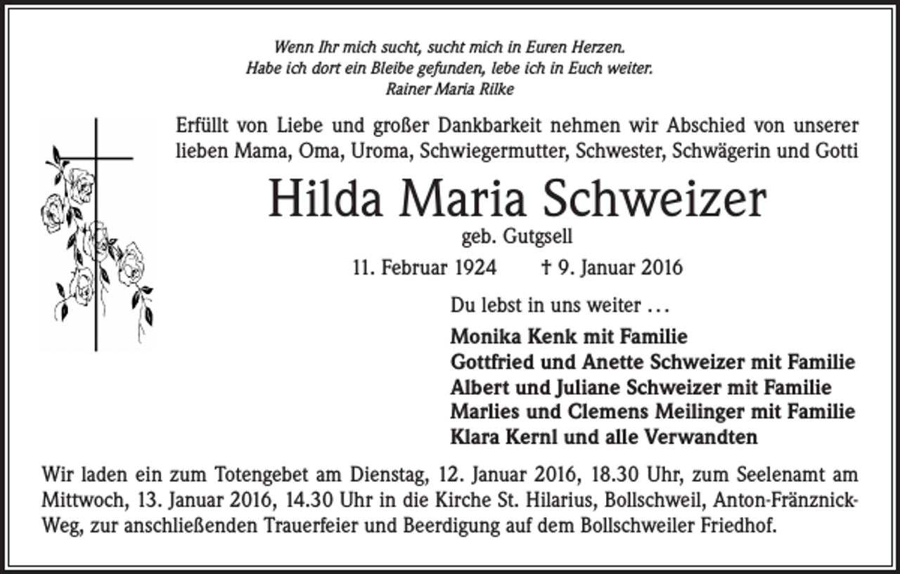 <p>Wenn Ihr mich sucht, sucht mich in Euren Herzen.<br />Habe ich dort ein Bleibe gefunden, lebe ich in Euch weiter.<br />Rainer Maria Rilke</p><p>Erfüllt von Liebe und großer Dankbarkeit nehmen wir Abschied von unserer<br />lieben Mama, Oma, Uroma, Schwiegermutter, Schwester, Schwägerin und Gotti</p><p>Hilda Maria Schweizer<br />geb. Gutgsell<br />11. Februar 1924 † 9. Januar 2016</p><p>Du lebst in uns weiter . . .<br />Monika Kenk mit Familie<br />Gottfried und Anette Schweizer mit Familie<br />Albert und Juliane Schweizer mit Familie<br />Marlies und Clemens Meilinger mit Familie<br />Klara Kernl und alle Verwandten<br />Wir laden ein zum Totengebet am Dienstag, 12. Januar 2016, 18.30 Uhr, zum Seelenamt am<br />Mittwoch, 13. Januar 2016, 14.30 Uhr in die Kirche St. Hilarius, Bollschweil, Anton-FränznickWeg, zur anschließenden Trauerfeier und Beerdigung auf dem Bollschweiler Friedhof.</p>