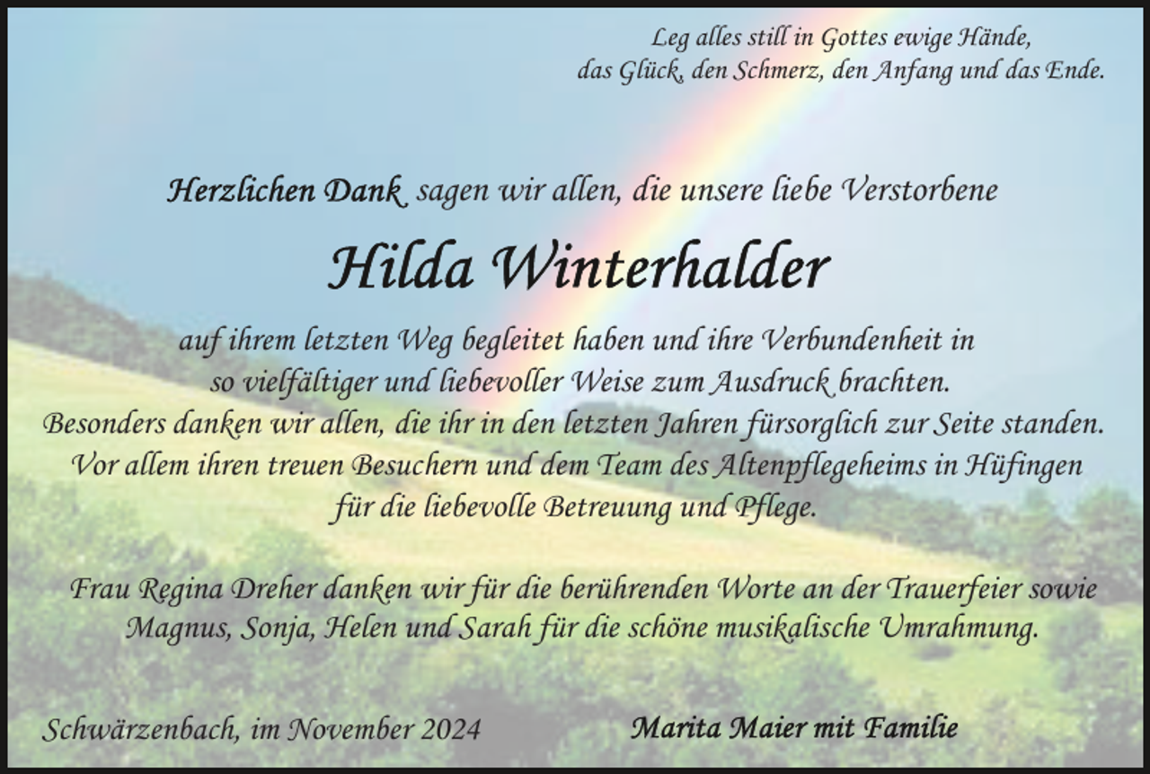 <p>Leg alles still in Gottes ewige Hände,<br />das Glück, den Schmerz, den Anfang und das Ende.</p><p>sagen wir allen, die unsere liebe Verstorbene</p><p>auf ihrem letzten Weg begleitet haben und ihre Verbundenheit in<br />so vielfältiger und liebevoller Weise zum Ausdruck brachten.<br />Besonders danken wir allen, die ihr in den letzten Jahren fürsorglich zur Seite standen.<br />Vor allem ihren treuen Besuchern und dem Team des Altenpflegeheims in Hüfingen<br />für die liebevolle Betreuung und Pflege.<br />Frau Regina Dreher danken wir für die berührenden Worte an der Trauerfeier sowie<br />Magnus, Sonja, Helen und Sarah für die schöne musikalische Umrahmung.<br />Schwärzenbach, im November 2024</p>