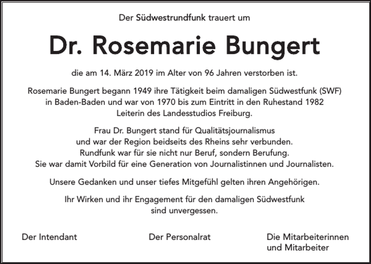 <p>Der Südwestrundfunk trauert um</p><p>Dr. Rosemarie Bungert<br />die am 14. März 2019 im Alter von 96 Jahren verstorben ist.<br />Rosemarie Bungert begann 1949 ihre Tätigkeit beim damaligen Südwestfunk (SWF)<br />in Baden-Baden und war von 1970 bis zum Eintritt in den Ruhestand 1982<br />Leiterin des Landesstudios Freiburg.<br />Frau Dr. Bungert stand für Qualitätsjournalismus<br />und war der Region beidseits des Rheins sehr verbunden.<br />Rundfunk war für sie nicht nur Beruf, sondern Berufung.<br />Sie war damit Vorbild für eine Generation von Journalistinnen und Journalisten.<br />Unsere Gedanken und unser tiefes Mitgefühl gelten ihren Angehörigen.<br />Ihr Wirken und ihr Engagement für den damaligen Südwestfunk<br />sind unvergessen.</p><p>Der Intendant</p><p>Der Personalrat</p><p>Die Mitarbeiterinnen<br />und Mitarbeiter</p>