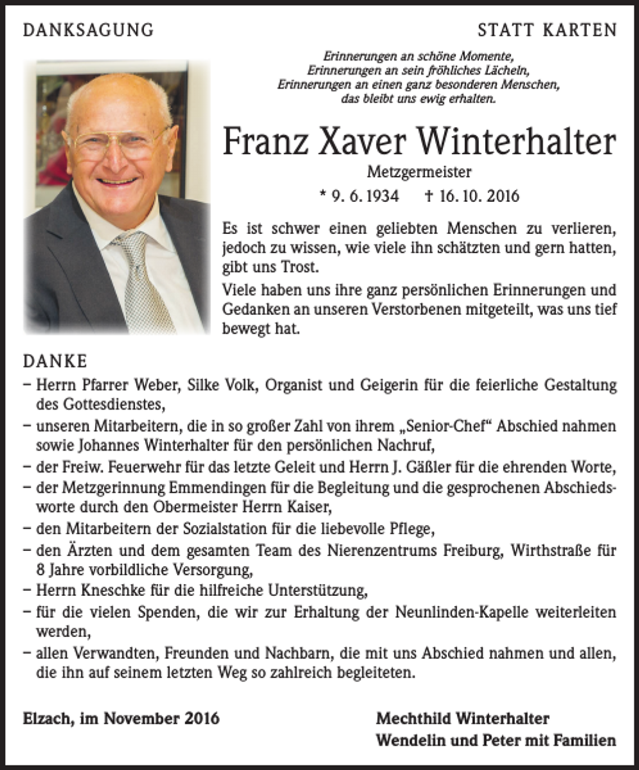 <p>DANKSAGUNG</p><p>STATT KARTEN<br />Erinnerungen an schöne Momente,<br />Erinnerungen an sein fröhliches Lächeln,<br />Erinnerungen an einen ganz besonderen Menschen,<br />das bleibt uns ewig erhalten.</p><p>Franz Xaver Winterhalter<br />Metzgermeister<br />* 9. 6. 1934 † 16. 10. 2016</p><p>Es ist schwer einen geliebten Menschen zu verlieren,<br />jedoch zu wissen, wie viele ihn schätzten und gern hatten,<br />gibt uns Trost.<br />Viele haben uns ihre ganz persönlichen Erinnerungen und<br />Gedanken an unseren Verstorbenen mitgeteilt, was uns tief<br />bewegt hat.</p><p>DANKE<br />– Herrn Pfarrer Weber, Silke Volk, Organist und Geigerin für die feierliche Gestaltung<br />des Gottesdienstes,<br />– unseren Mitarbeitern, die in so großer Zahl von ihrem „Senior-Chef“ Abschied nahmen<br />sowie Johannes Winterhalter für den persönlichen Nachruf,<br />– der Freiw. Feuerwehr für das letzte Geleit und Herrn J. Gäßler für die ehrenden Worte,<br />– der Metzgerinnung Emmendingen für die Begleitung und die gesprochenen Abschiedsworte durch den Obermeister Herrn Kaiser,<br />– den Mitarbeitern der Sozialstation für die liebevolle Pflege,<br />– den Ärzten und dem gesamten Team des Nierenzentrums Freiburg, Wirthstraße für<br />8 Jahre vorbildliche Versorgung,<br />– Herrn Kneschke für die hilfreiche Unterstützung,<br />– für die vielen Spenden, die wir zur Erhaltung der Neunlinden-Kapelle weiterleiten<br />werden,<br />– allen Verwandten, Freunden und Nachbarn, die mit uns Abschied nahmen und allen,<br />die ihn auf seinem letzten Weg so zahlreich begleiteten.<br />Elzach, im November 2016</p><p>Mechthild Winterhalter<br />Wendelin und Peter mit Familien</p>
