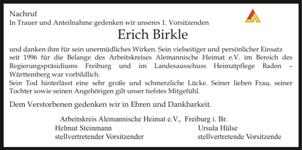 <p>Nachruf<br />In Trauer und Anteilnahme gedenken wir unseres 1. Vorsitzenden</p><p>Erich Birkle</p><p>und danken ihm für sein unermüdliches Wirken. Sein vielseitiger und persönlicher Einsatz<br />seit 1996 für die Belange des Arbeitskreises Alemannische Heimat e.V. im Bereich des<br />Regierungspräsidiums Freiburg und im Landesausschuss Heimatpflege Baden –<br />Württemberg war vorbildlich.<br />Sein Tod hinterlässt eine sehr große und schmerzliche Lücke. Seiner lieben Frau, seiner<br />Tochter sowie seinen Angehörigen gilt unser tiefstes Mitgefühl.</p><p>Dem Verstorbenen gedenken wir in Ehren und Dankbarkeit.<br />Arbeitskreis Alemannische Heimat e.V., Freiburg i. Br.<br />Helmut Steinmann<br />Ursula Hülse<br />stellvertretender Vorsitzender<br />stellvertretende Vorsitzende</p>