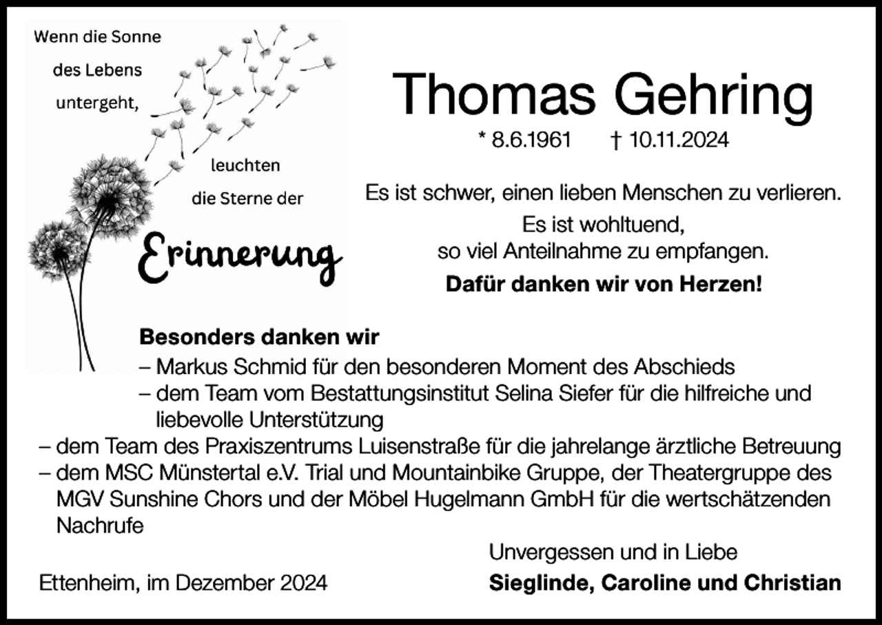 <p>Thomas Gehring<br />* 8.6.1961</p><p>† 10.11.2024</p><p>Es ist schwer, einen lieben Menschen zu verlieren.<br />Es ist wohltuend,<br />so viel Anteilnahme zu empfangen.<br />Dafür danken wir von Herzen!<br />Besonders danken wir<br />– Markus Schmid für den besonderen Moment des Abschieds<br />– dem Team vom Bestattungsinstitut Selina Siefer für die hilfreiche und<br />liebevolle Unterstützung<br />–d<br />em Team des Praxiszentrums Luisenstraße für die jahrelange ärztliche Betreuung<br />–d<br />em MSC Münstertal e.V. Trial und Mountainbike Gruppe, der Theatergruppe des<br />MGV Sunshine Chors und der Möbel Hugelmann GmbH für die wertschätzenden<br />Nachrufe</p><p>Unvergessen und in Liebe<br />Ettenheim, im Dezember 2024<br />Sieglinde, Caroline und Christian</p>