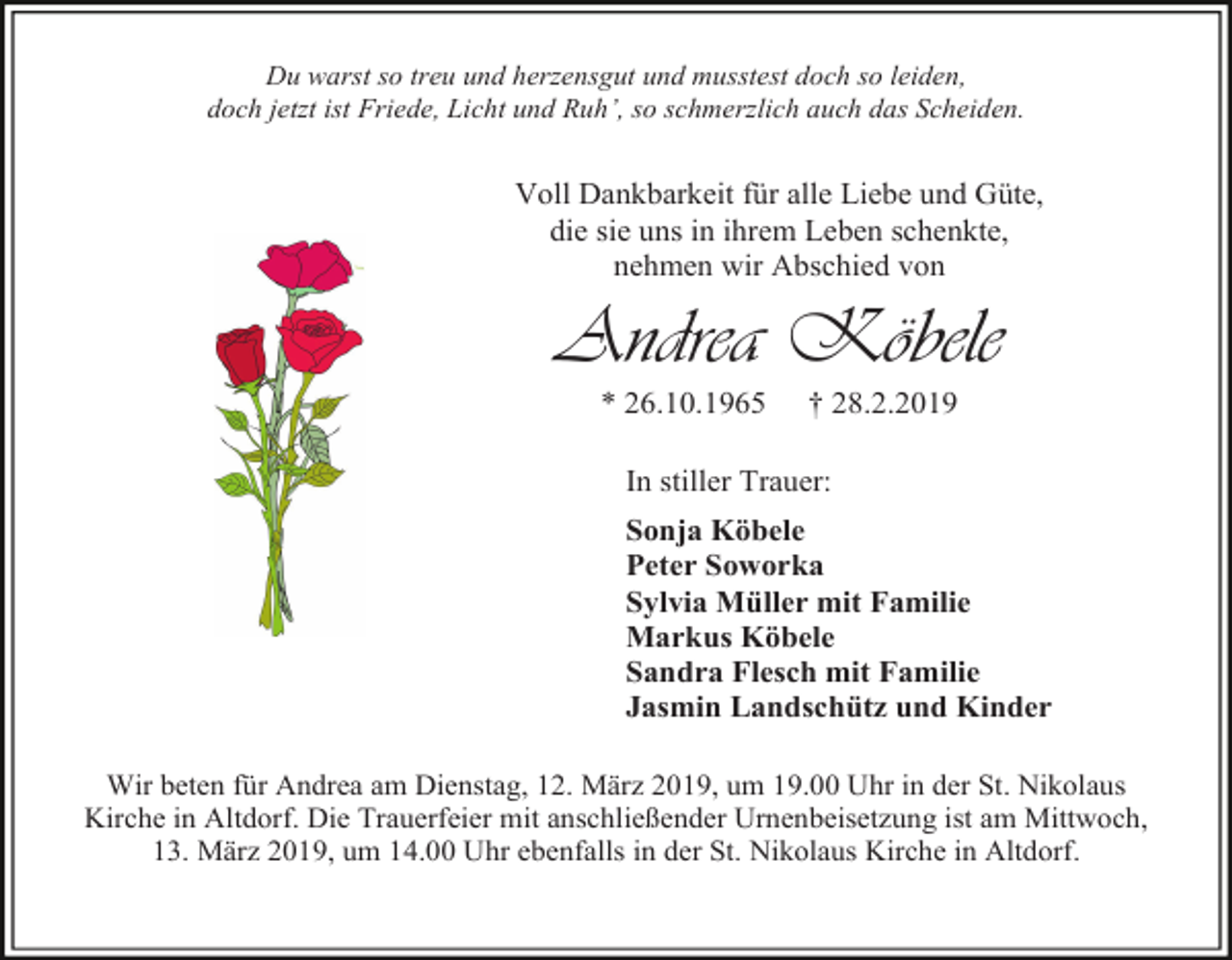 <p>Du warst so treu und herzensgut und musstest doch so leiden,<br />doch jetzt ist Friede, Licht und Ruh’, so schmerzlich auch das Scheiden.</p><p>Voll Dankbarkeit für alle Liebe und Güte,<br />die sie uns in ihrem Leben schenkte,<br />nehmen wir Abschied von</p><p>Andrea Köbele<br />* 26.10.1965</p><p>† 28.2.2019</p><p>In stiller Trauer:<br />Sonja Köbele<br />Peter Soworka<br />Sylvia Müller mit Familie<br />Markus Köbele<br />Sandra Flesch mit Familie<br />Jasmin Landschütz und Kinder<br />Wir beten für Andrea am Dienstag, 12. März 2019, um 19.00 Uhr in der St. Nikolaus<br />Kirche in Altdorf. Die Trauerfeier mit anschließender Urnenbeisetzung ist am Mittwoch,<br />13. März 2019, um 14.00 Uhr ebenfalls in der St. Nikolaus Kirche in Altdorf.</p>