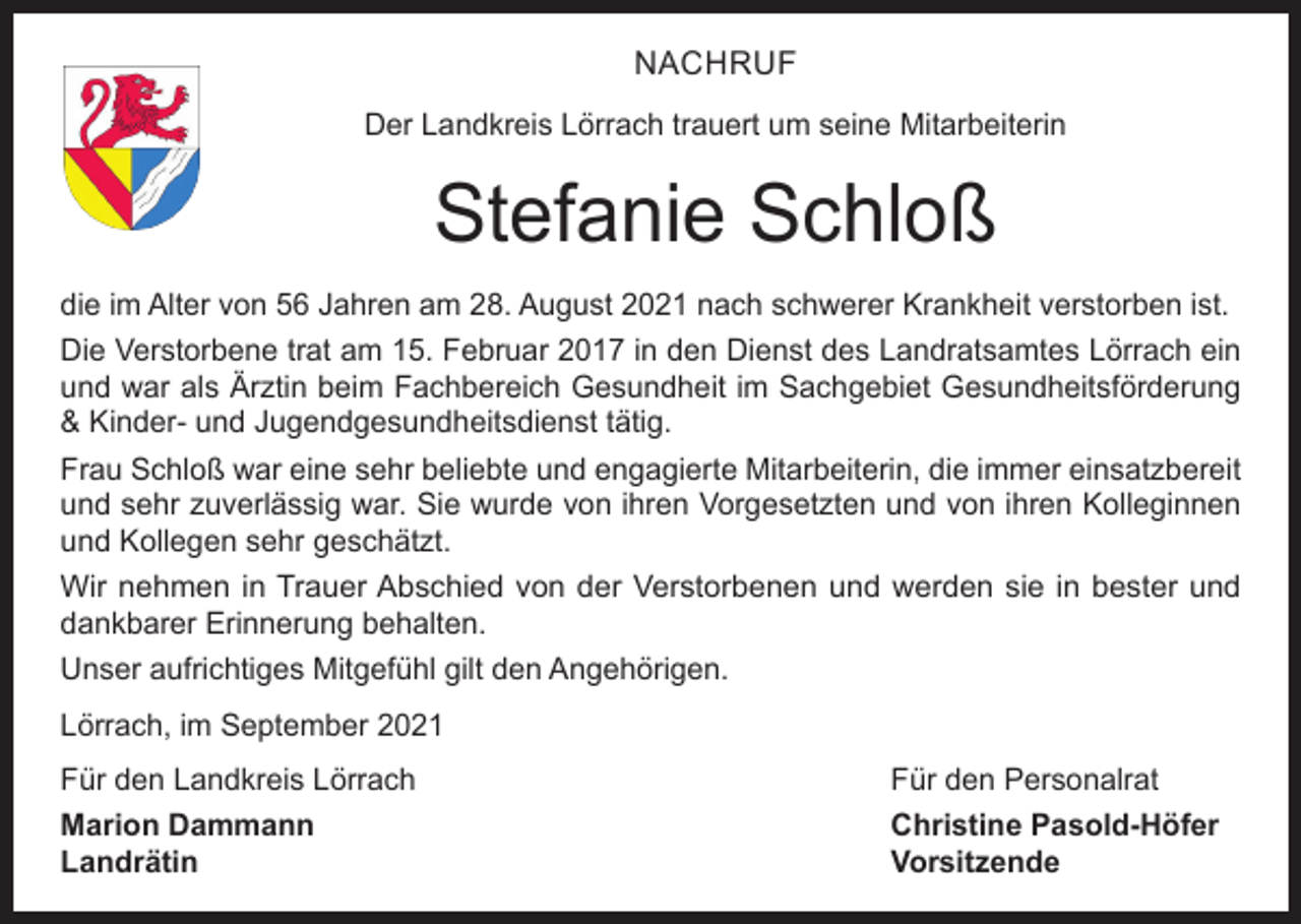 <p>NACHRUF<br />Der Landkreis Lörrach trauert um seine Mitarbeiterin</p><p>Stefanie Schloß<br />die im Alter von 56 Jahren am 28. August 2021 nach schwerer Krankheit verstorben ist.<br />Die Verstorbene trat am 15. Februar 2017 in den Dienst des Landratsamtes Lörrach ein<br />und war als Ärztin beim Fachbereich Gesundheit im Sachgebiet Gesundheitsförderung<br />&amp; Kinder- und Jugendgesundheitsdienst tätig.<br />Frau Schloß war eine sehr beliebte und engagierte Mitarbeiterin, die immer einsatzbereit<br />und sehr zuverlässig war. Sie wurde von ihren Vorgesetzten und von ihren Kolleginnen<br />und Kollegen sehr geschätzt.<br />Wir nehmen in Trauer Abschied von der Verstorbenen und werden sie in bester und<br />dankbarer Erinnerung behalten.<br />Unser aufrichtiges Mitgefühl gilt den Angehörigen.<br />Lörrach, im September 2021<br />Für den Landkreis Lörrach<br />Für den Personalrat<br />Marion Dammann<br />Christine Pasold-Höfer<br />Landrätin Vorsitzende</p>