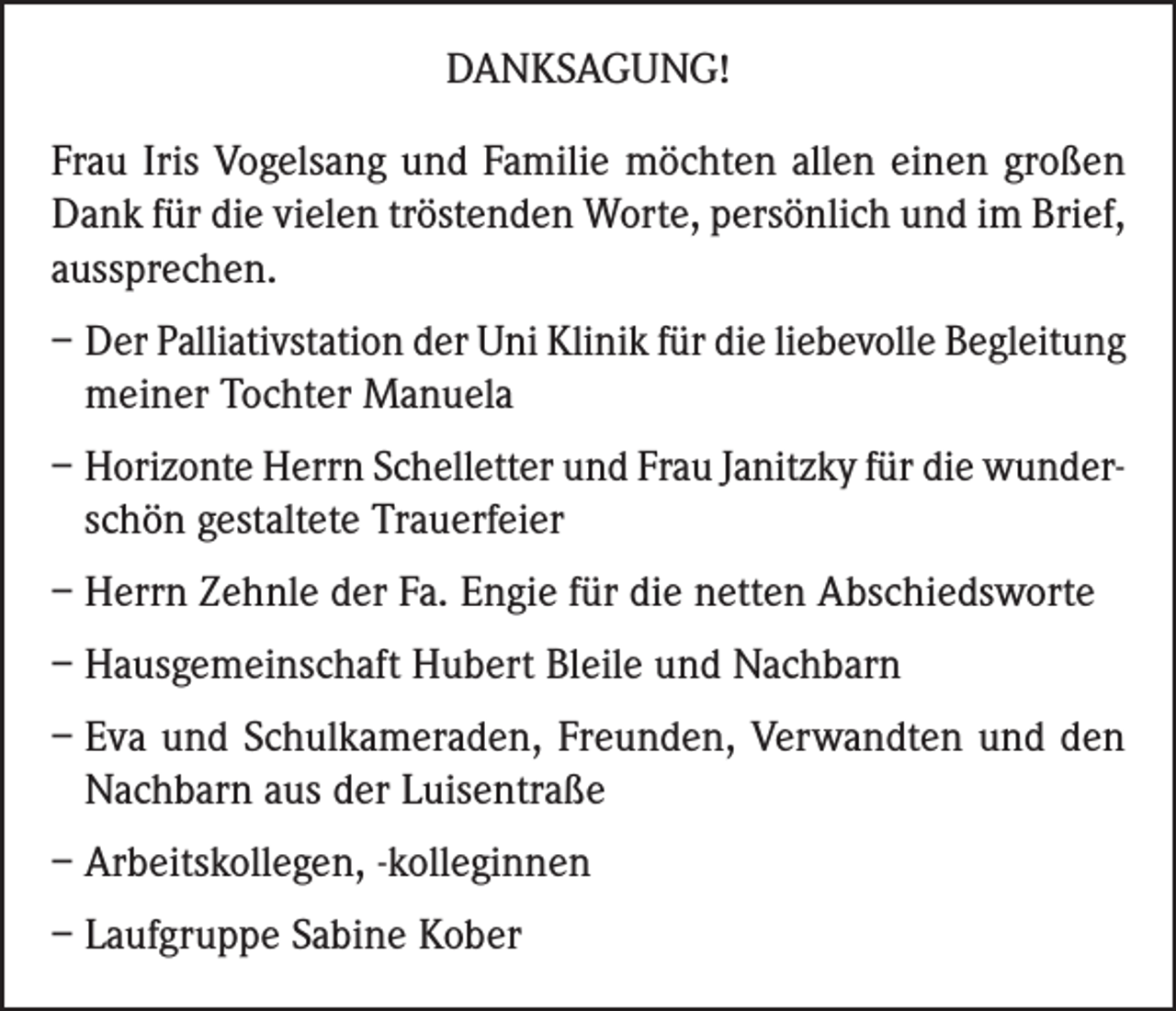 <p>DANKSAGUNG!<br />Frau Iris Vogelsang und Familie möchten allen einen großen<br />Dank für die vielen tröstenden Worte, persönlich und im Brief,<br />aussprechen.<br />– Der Palliativstation der Uni Klinik für die liebevolle Begleitung<br />meiner Tochter Manuela<br />– Horizonte Herrn Schelletter und Frau Janitzky für die wunderschön gestaltete Trauerfeier<br />– Herrn Zehnle der Fa. Engie für die netten Abschiedsworte<br />– Hausgemeinschaft Hubert Bleile und Nachbarn<br />–E<br />va und Schulkameraden, Freunden, Verwandten und den<br />Nachbarn aus der Luisentraße<br />– Arbeitskollegen, -kolleginnen<br />– Laufgruppe Sabine Kober</p>