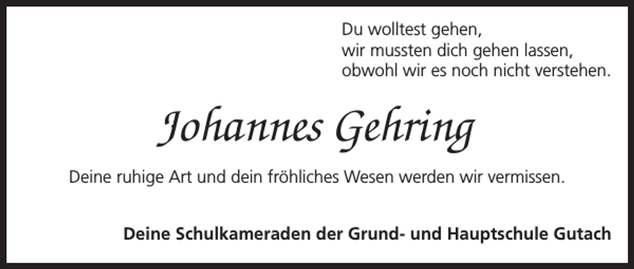 <p>Du wolltest gehen,<br />wir mussten dich gehen lassen,<br />obwohl wir es noch nicht verstehen.</p><p>Johannes Gehring<br />Deine ruhige Art und dein fröhliches Wesen werden wir vermissen.<br />Deine Schulkameraden der Grund- und Hauptschule Gutach</p>