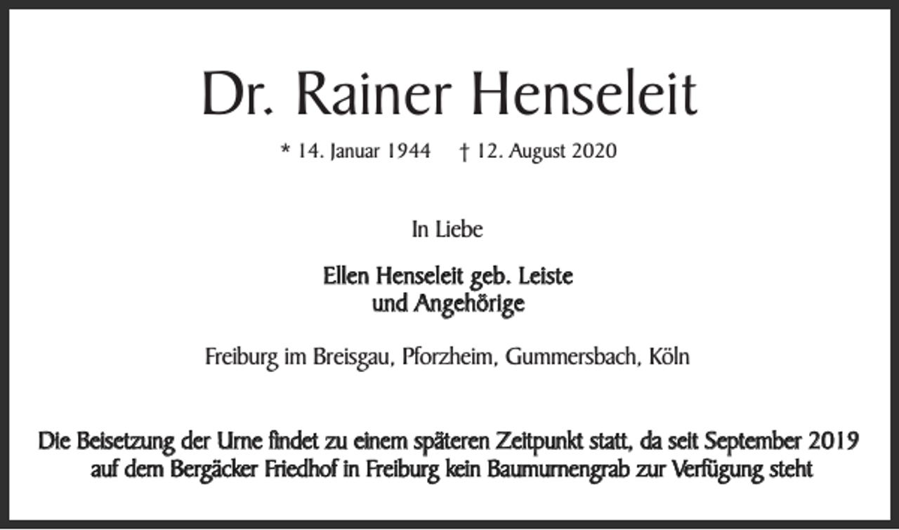 <p>Dr. Rainer Henseleit<br />* 14. Januar 1944</p><p>† 12. August 2020</p><p>In Liebe<br />Ellen Henseleit geb. Leiste<br />und Angehörige<br />Freiburg im Breisgau, Pforzheim, Gummersbach, Köln<br />Die Beisetzung der Urne findet zu einem späteren Zeitpunkt statt, da seit September 2019<br />auf dem Bergäcker Friedhof in Freiburg kein Baumurnengrab zur Verfügung steht</p>