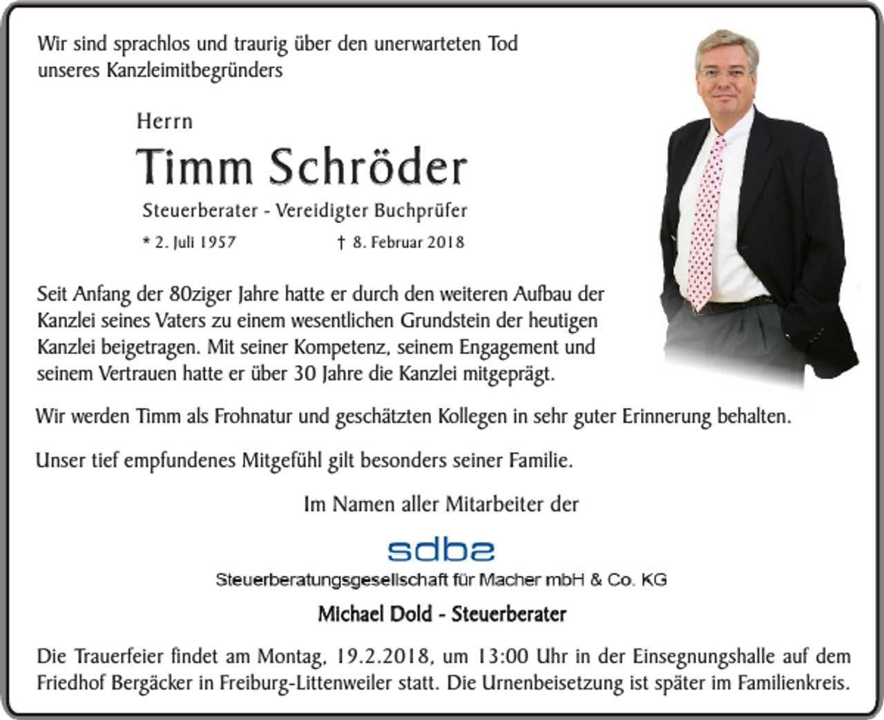 <p>Wir sind sprachlos und traurig über den unerwarteten Tod<br />unseres Kanzleimitbegründers</p><p>Herrn</p><p>Timm Schröder<br />Steuerberater - Vereidigter Buchprüfer</p><p>* 2. Juli 1957</p><p>8. Februar 2018</p><p>Seit Anfang der 80ziger Jahre hatte er durch den weiteren Aufbau der<br />Kanzlei seines Vaters zu einem wesentlichen Grundstein der heutigen<br />Kanzlei beigetragen. Mit seiner Kompetenz, seinem Engagement und<br />seinem Vertrauen hatte er über 30 Jahre die Kanzlei mitgeprägt.<br />Wir werden Timm als Frohnatur und geschätzten Kollegen in sehr guter Erinnerung behalten.<br />Unser tief empfundenes Mitgefühl gilt besonders seiner Familie.</p><p>Im Namen aller Mitarbeiter der</p><p>Michael Dold - Steuerberater<br />Die Trauerfeier findet am Montag, 19.2.2018, um 13:00 Uhr in der Einsegnungshalle auf dem<br />Friedhof Bergäcker in Freiburg-Littenweiler statt. Die Urnenbeisetzung ist später im Familienkreis.</p>