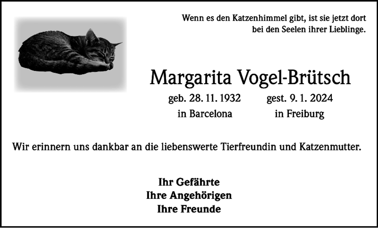 <p>Wenn es den Katzenhimmel gibt, ist sie jetzt dort<br />bei den Seelen ihrer Lieblinge.</p><p>Margarita Vogel-Brütsch<br />geb. 28. 11. 1932<br />in Barcelona</p><p>gest. 9. 1. 2024<br />in Freiburg</p><p>Wir erinnern uns dankbar an die liebenswerte Tierfreundin und Katzenmutter.<br />Ihr Gefährte<br />Ihre Angehörigen<br />Ihre Freunde</p>