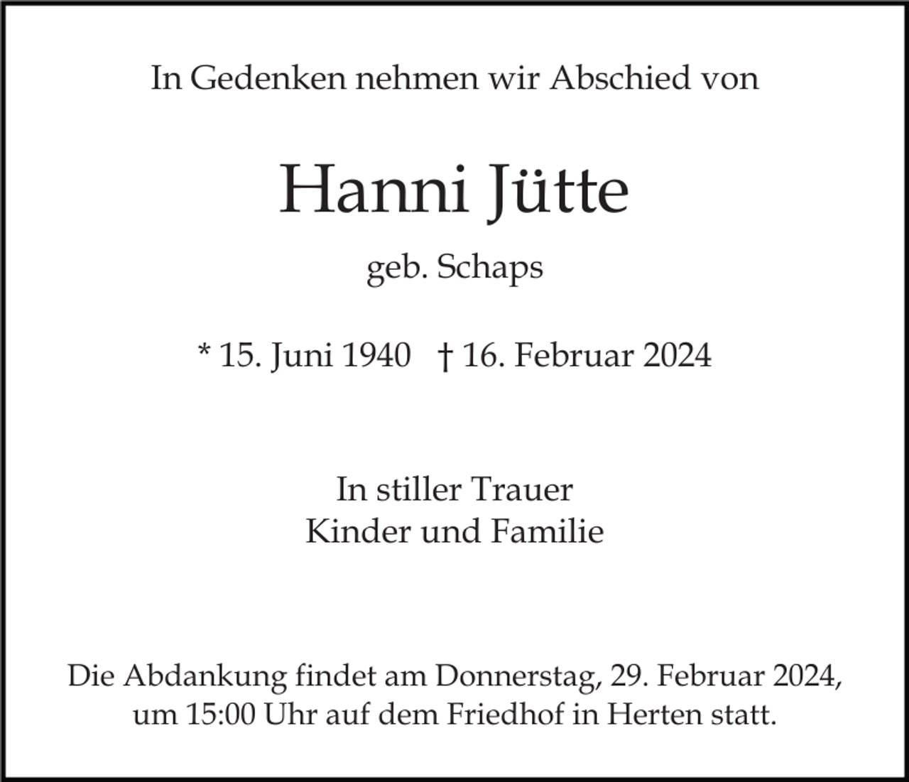 <p>In Gedenken nehmen wir Abschied von</p><p>Hanni Jütte<br />geb. Schaps<br />* 15. Juni 1940 † 16. Februar 2024</p><p>In stiller Trauer<br />Kinder und Familie</p><p>Die Abdankung findet am Donnerstag, 29. Februar 2024,<br />um 15:00 Uhr auf dem Friedhof in Herten statt.</p>