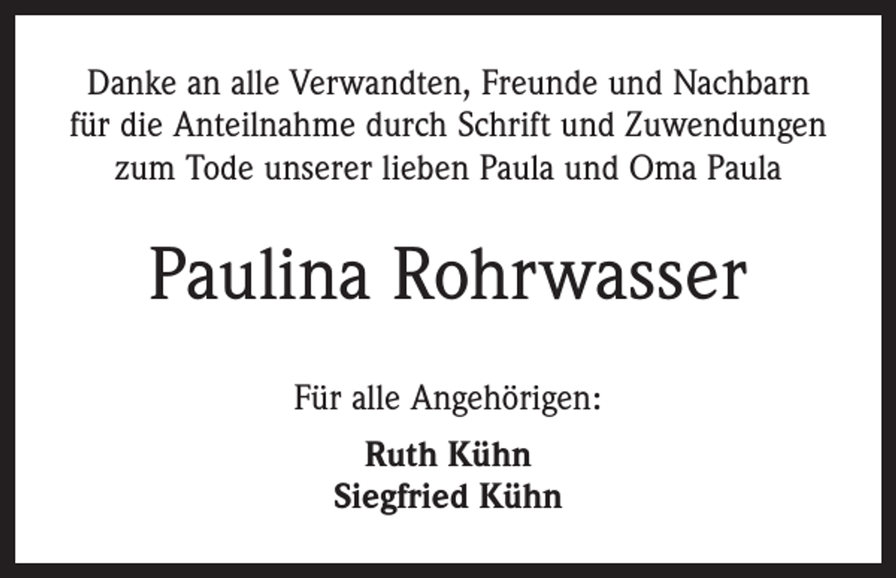 <p>Danke an alle Verwandten, Freunde und Nachbarn<br />für die Anteilnahme durch Schrift und Zuwendungen<br />zum Tode unserer lieben Paula und Oma Paula</p><p>Paulina Rohrwasser<br />Für alle Angehörigen:<br />Ruth Kühn<br />Siegfried Kühn</p>
