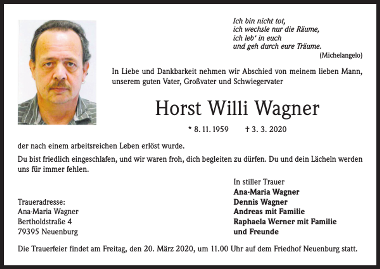 <p>Ich bin nicht tot,<br />ich wechsle nur die Räume,<br />ich leb‘ in euch<br />und geh durch eure Träume.</p><p>(Michelangelo)</p><p>In Liebe und Dankbarkeit nehmen wir Abschied von meinem lieben Mann,<br />unserem guten Vater, Großvater und Schwiegervater</p><p>Horst Willi Wagner<br />* 8. 11. 1959 † 3. 3. 2020<br />der nach einem arbeitsreichen Leben erlöst wurde.<br />Du bist friedlich eingeschlafen, und wir waren froh, dich begleiten zu dürfen. Du und dein Lächeln ­werden<br />uns für immer fehlen.</p><p>Traueradresse:<br />Ana-Maria Wagner<br />Bertholdstraße 4<br />79395 Neuenburg</p><p>In stiller Trauer<br />Ana-Maria Wagner<br />Dennis Wagner<br />Andreas mit Familie<br />Raphaela Werner mit Familie<br />und Freunde</p><p>Die Trauerfeier findet am Freitag, den 20. März 2020, um 11.00 Uhr auf dem Friedhof Neuenburg statt.</p>