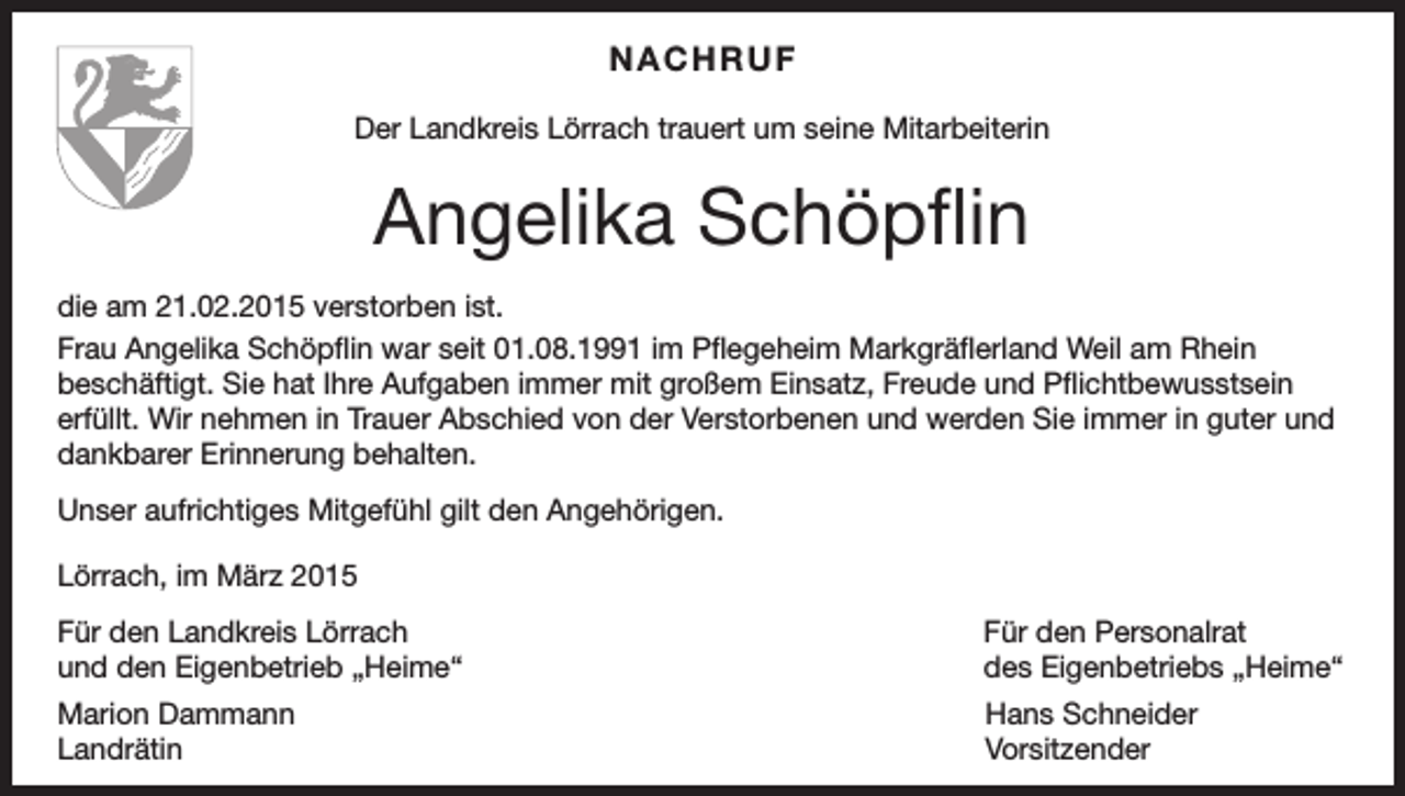 <p>NACHRUF<br />Der Landkreis Lörrach trauert um seine Mitarbeiterin</p><p>Angelika Schöpflin<br />die am 21.02.2015 verstorben ist.<br />Frau Angelika Schöpflin war seit 01.08.1991 im Pflegeheim Markgräflerland Weil am Rhein<br />beschäftigt. Sie hat Ihre Aufgaben immer mit großem Einsatz, Freude und Pflichtbewusstsein<br />erfüllt. Wir nehmen in Trauer Abschied von der Verstorbenen und werden Sie immer in guter und<br />dankbarer Erinnerung behalten.<br />Unser aufrichtiges Mitgefühl gilt den Angehörigen.<br />Lörrach, im März 2015<br />Für den Landkreis Lörrach<br />und den Eigenbetrieb „Heime“</p><p>Für den Personalrat<br />des Eigenbetriebs „Heime“</p><p>Marion Dammann<br />Hans Schneider<br />Landrätin Vorsitzender</p>