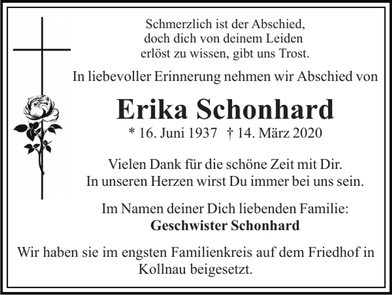 <p>Schmerzlich ist der Abschied,<br />doch dich von deinem Leiden<br />erlöst zu wissen, gibt uns Trost.</p><p>In liebevoller Erinnerung nehmen wir Abschied von</p><p>Erika Schonhard<br />* 16. Juni 1937 † 14. März 2020</p><p>Vielen Dank für die schöne Zeit mit Dir.<br />In unseren Herzen wirst Du immer bei uns sein.<br />Im Namen deiner Dich liebenden Familie:<br />Geschwister Schonhard<br />Wir haben sie im engsten Familienkreis auf dem Friedhof in<br />Kollnau beigesetzt.</p>