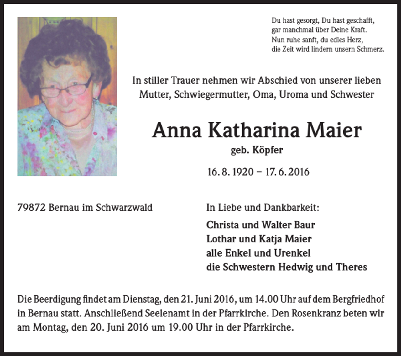 <p>Du hast gesorgt, Du hast geschafft,<br />gar manchmal über Deine Kraft.<br />Nun ruhe sanft, du edles Herz,<br />die Zeit wird lindern unsern Schmerz.</p><p>In stiller Trauer nehmen wir Abschied von unserer lieben<br />Mutter, Schwiegermutter, Oma, Uroma und Schwester</p><p>Anna Katharina Maier<br />geb. Köpfer<br />16. 8. 1920 – 17. 6. 2016<br />79872 Bernau im Schwarzwald</p><p>In Liebe und Dankbarkeit:<br />Christa und Walter Baur<br />Lothar und Katja Maier<br />alle Enkel und Urenkel<br />die Schwestern Hedwig und Theres</p><p>Die Beerdigung findet am Dienstag, den 21. Juni 2016, um 14.00 Uhr auf dem ­Bergfriedhof<br />in Bernau statt. Anschließend Seelenamt in der Pfarrkirche. Den Rosenkranz beten wir<br />am Montag, den 20. Juni 2016 um 19.00 Uhr in der Pfarrkirche.</p>