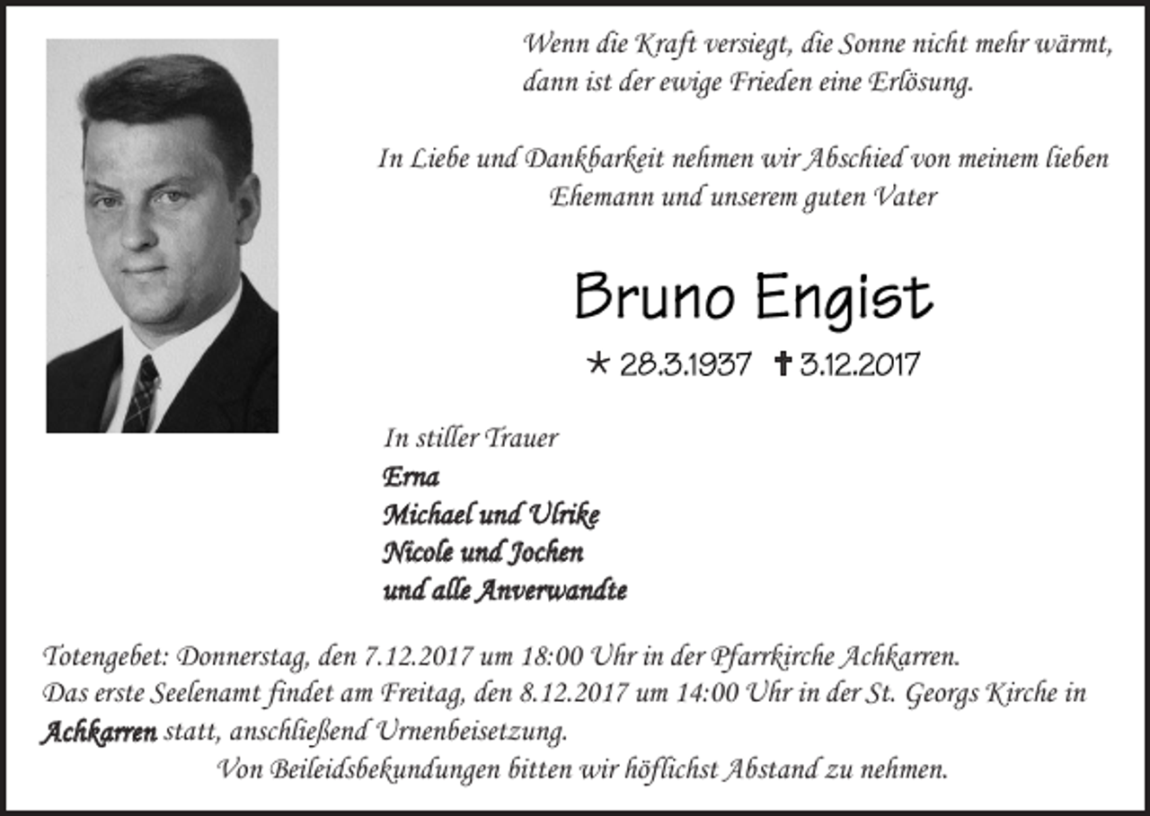 <p>Wenn die Kraft versiegt, die Sonne nicht mehr wärmt,<br />dann ist der ewige Frieden eine Erlösung.<br />In Liebe und Dankbarkeit nehmen wir Abschied von meinem lieben<br />Ehemann und unserem guten Vater</p><p></p><p></p><p>In stiller Trauer<br />Erna<br />Michael und Ulrike<br />Nicole und Jochen<br />und alle Anverwandte<br />Totengebet: Donnerstag, den 7.12.2017 um 18:00 Uhr in der Pfarrkirche Achkarren.<br />Das erste Seelenamt findet am Freitag, den 8.12.2017 um 14:00 Uhr in der St. Georgs Kirche in<br />Achkarren statt, anschließend Urnenbeisetzung.<br />Von Beileidsbekundungen bitten wir höflichst Abstand zu nehmen.</p>