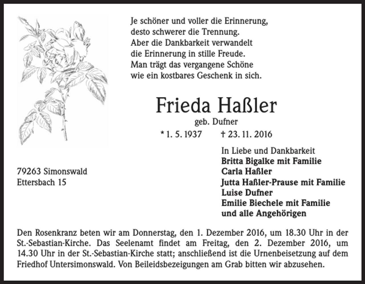 <p>Je schöner und voller die Erinnerung,<br />desto schwerer die Trennung.<br />Aber die Dankbarkeit verwandelt<br />die Erinnerung in stille Freude.<br />Man trägt das vergangene Schöne<br />wie ein kostbares Geschenk in sich.</p><p>Frieda Haßler<br />geb. Dufner<br />* 1. 5. 1937 † 23. 11. 2016</p><p>79263 Simonswald<br />Ettersbach 15</p><p>In Liebe und Dankbarkeit<br />Britta Bigalke mit Familie<br />Carla Haßler<br />Jutta Haßler-Prause mit Familie<br />Luise Dufner<br />Emilie Biechele mit Familie<br />und alle Angehörigen</p><p>Den Rosenkranz beten wir am Donnerstag, den 1. Dezember 2016, um 18.30 Uhr in der<br />St.-Sebastian-Kirche. Das Seelenamt findet am Freitag, den 2. Dezember 2016, um­<br />14.30 Uhr in der St.-Sebastian-Kirche statt; anschließend ist die Urnenbeisetzung auf dem<br />Friedhof ­Untersimonswald. Von Beileidsbezeigungen am Grab bitten wir abzusehen.</p>