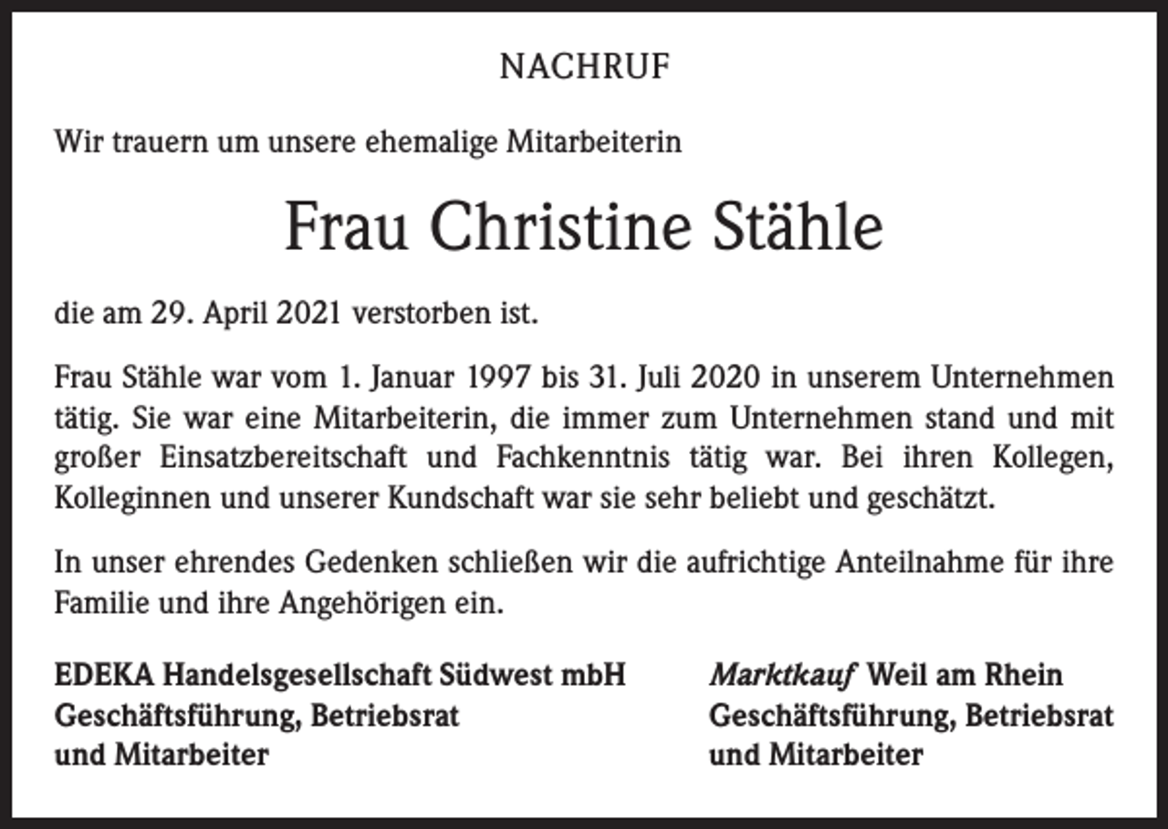 <p>NACHRUF<br />Wir trauern um unsere ehemalige Mitarbeiterin</p><p>Frau Christine Stähle<br />die am 29. April 2021 verstorben ist.<br />Frau Stähle war vom 1. Januar 1997 bis 31. Juli 2020 in unserem Unternehmen<br />tätig. Sie war eine Mitarbeiterin, die immer zum Unternehmen stand und mit<br />großer Einsatzbereitschaft und Fachkenntnis tätig war. Bei ihren Kollegen,<br />­Kolleginnen und unserer Kundschaft war sie sehr beliebt und geschätzt.<br />In unser ehrendes Gedenken schließen wir die aufrichtige Anteilnahme für ihre<br />Familie und ihre Angehörigen ein.<br />EDEKA Handelsgesellschaft Südwest mbH<br />Geschäftsführung, Betriebsrat<br />und Mitarbeiter</p><p>Marktkauf Weil am Rhein<br />Geschäftsführung, Betriebsrat<br />und Mitarbeiter</p>